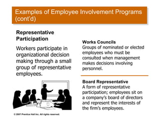 Examples of Employee Involvement Programs (cont’d) Representative Participation Workers participate in organizational decision making through a small group of representative employees. Works Councils Groups of nominated or elected employees who must be consulted when management makes decisions involving personnel. Board Representative A form of representative participation; employees sit on a company’s board of directors and represent the interests of the firm’s employees. 