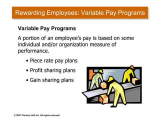 Rewarding Employees: Variable Pay Programs Variable Pay Programs A portion of an employee’s pay is based on some individual and/or organization measure of performance. Piece rate pay plans Profit sharing plans Gain sharing plans 