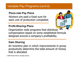 Variable Pay Programs (cont’d) Profit-Sharing Plans Organization wide programs that distribute compensation based on some established formula designed around a company’s profitability. Gain Sharing An incentive plan in which improvements in group productivity determine the total amount of money that is allocated. Piece-rate Pay Plans Workers are paid a fixed sum for each unit of production completed. 