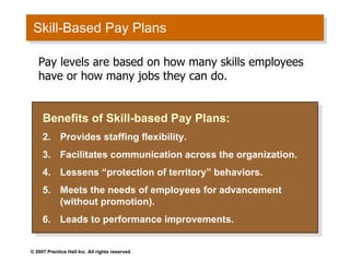 Skill-Based Pay Plans Benefits of Skill-based Pay Plans: Provides staffing flexibility. Facilitates communication across the organization. Lessens “protection of territory” behaviors. Meets the needs of employees for advancement (without promotion). Leads to performance improvements. Pay levels are based on how many skills employees have or how many jobs they can do. 