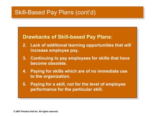 Skill-Based Pay Plans (cont’d) Drawbacks of Skill-based Pay Plans: Lack of additional learning opportunities that will increase employee pay. Continuing to pay employees for skills that have become obsolete. Paying for skills which are of no immediate use to the organization. Paying for a skill, not for the level of employee performance for the particular skill. 