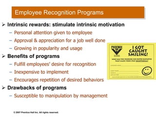 Employee Recognition Programs Intrinsic rewards: stimulate intrinsic motivation  Personal attention given to employee Approval & appreciation for a job well done Growing in popularity and usage Benefits of programs Fulfill employees’ desire for recognition Inexpensive to implement  Encourages repetition of desired behaviors Drawbacks of programs Susceptible to manipulation by management  