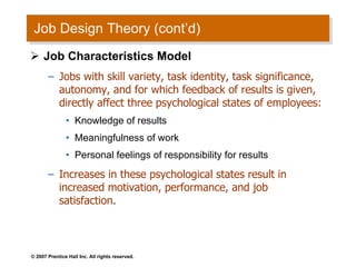 Job Design Theory (cont’d) Job Characteristics Model Jobs with skill variety, task identity, task significance, autonomy, and for which feedback of results is given, directly affect three psychological states of employees: Knowledge of results Meaningfulness of work Personal feelings of responsibility for results Increases in these psychological states result in increased motivation, performance, and job satisfaction. 