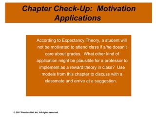 According to Expectancy Theory, a student will not be motivated to attend class if s/he doesn’t care about grades.  What other kind of application might be plausible for a professor to implement as a reward theory in class?  Use models from this chapter to discuss with a classmate and arrive at a suggestion.  Chapter Check-Up:  Motivation Applications  