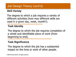 Job Design Theory (cont’d) Skill Variety The degree to which a job requires a variety of different activities (how may different skills are used in a given day, week, month?). Task Identity The degree to which the job requires completion of a whole and identifiable piece of work (from beginning to end).  Task Significance The degree to which the job has a substantial impact on the lives or work of other people. 