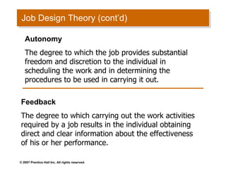 Job Design Theory (cont’d) Autonomy The degree to which the job provides substantial freedom and discretion to the individual in scheduling the work and in determining the procedures to be used in carrying it out. Feedback The degree to which carrying out the work activities required by a job results in the individual obtaining direct and clear information about the effectiveness of his or her performance. 