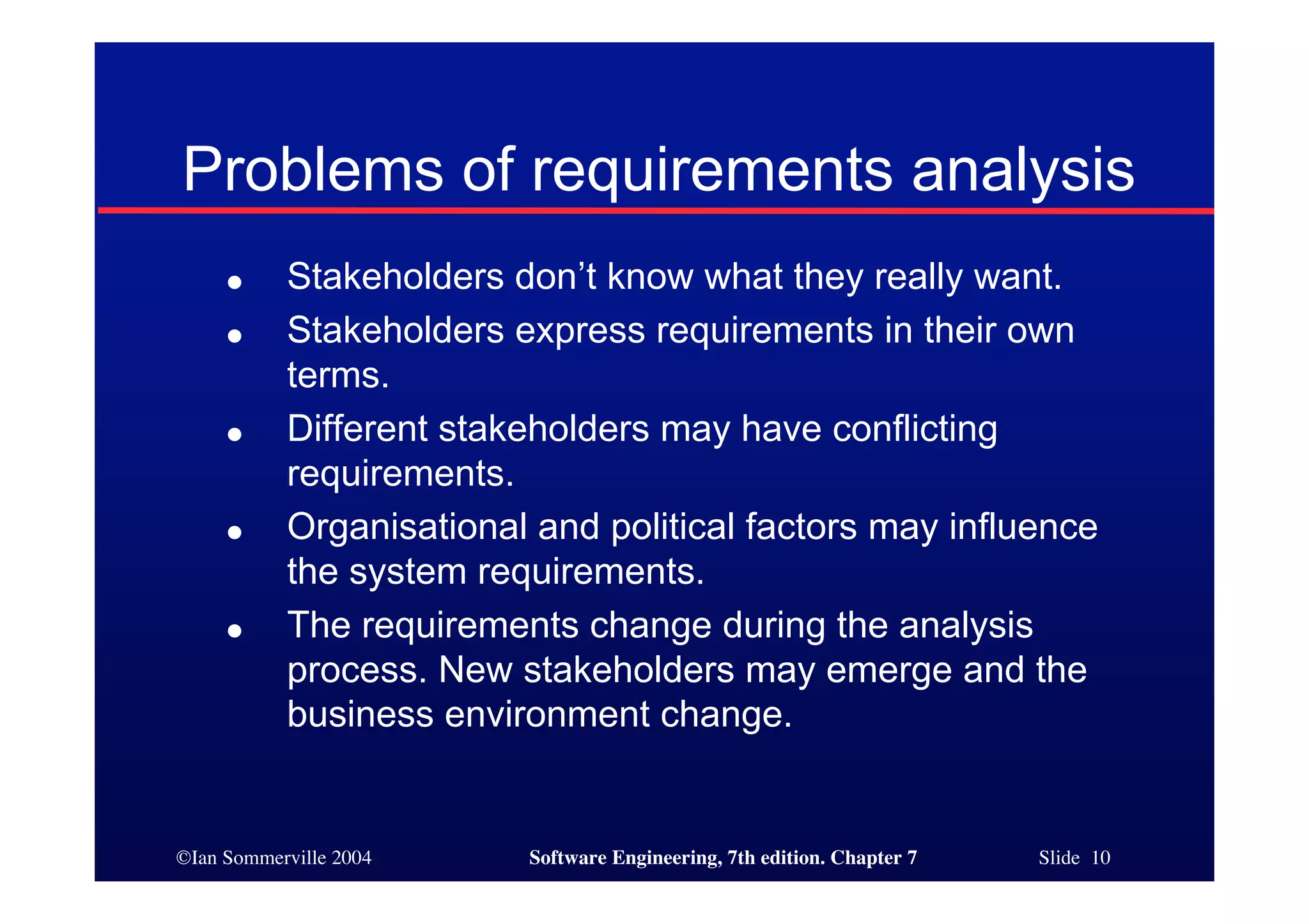 ©Ian Sommerville 2004 Software Engineering, 7th edition. Chapter 7 Slide 10
Problems of requirements analysis
● Stakeholders don’t know what they really want.
● Stakeholders express requirements in their own
terms.
● Different stakeholders may have conflicting
requirements.
● Organisational and political factors may influence
the system requirements.
● The requirements change during the analysis
process. New stakeholders may emerge and the
business environment change.
 