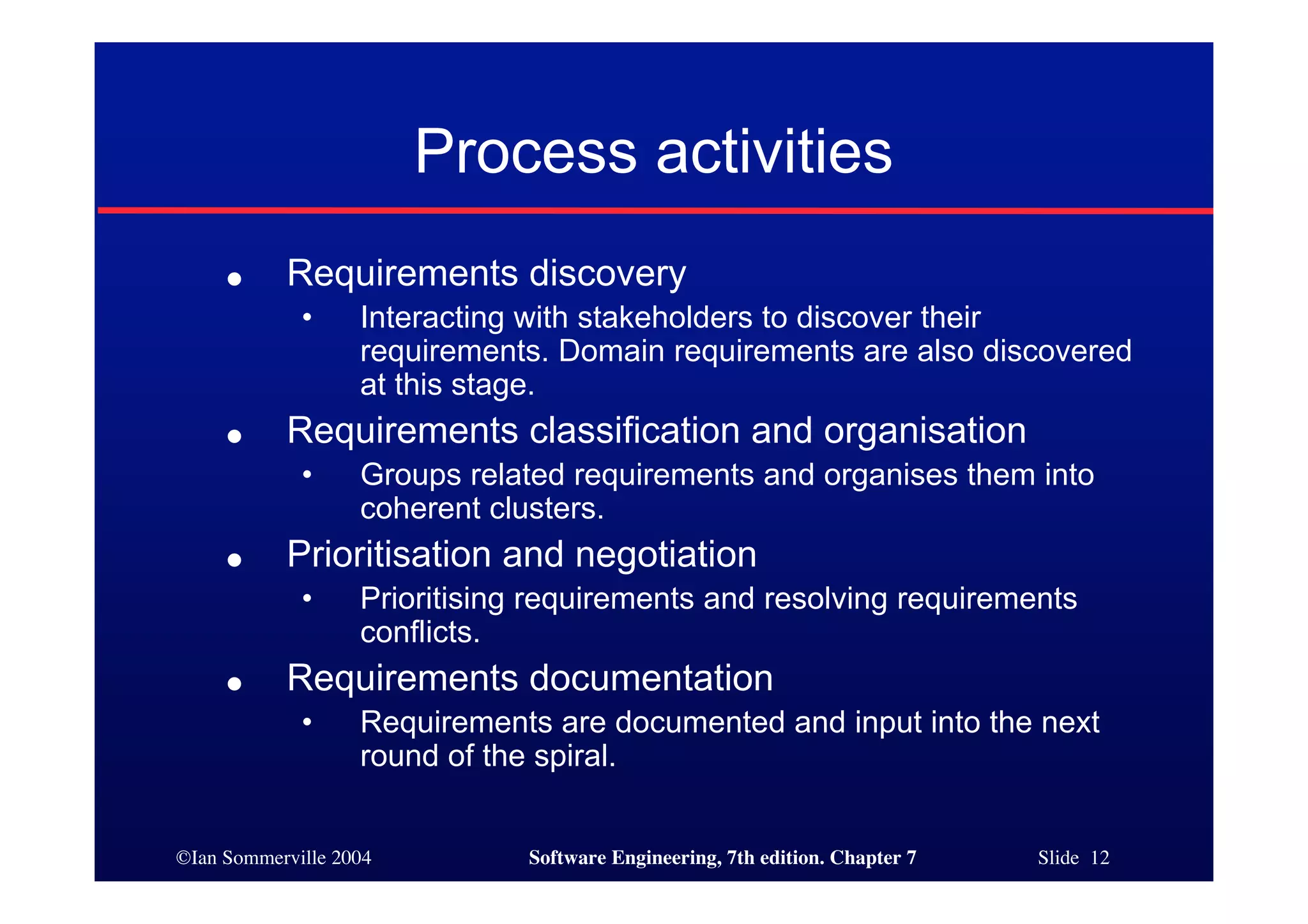 ©Ian Sommerville 2004 Software Engineering, 7th edition. Chapter 7 Slide 12
Process activities
● Requirements discovery
• Interacting with stakeholders to discover their
requirements. Domain requirements are also discovered
at this stage.
● Requirements classification and organisation
• Groups related requirements and organises them into
coherent clusters.
● Prioritisation and negotiation
• Prioritising requirements and resolving requirements
conflicts.
● Requirements documentation
• Requirements are documented and input into the next
round of the spiral.
 