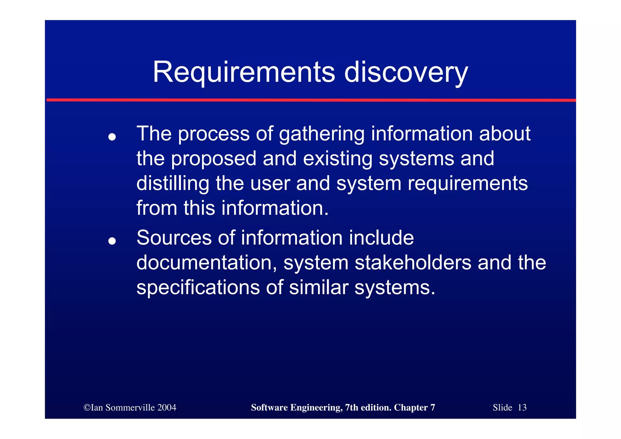 ©Ian Sommerville 2004 Software Engineering, 7th edition. Chapter 7 Slide 13
Requirements discovery
● The process of gathering information about
the proposed and existing systems and
distilling the user and system requirements
from this information.
● Sources of information include
documentation, system stakeholders and the
specifications of similar systems.
 