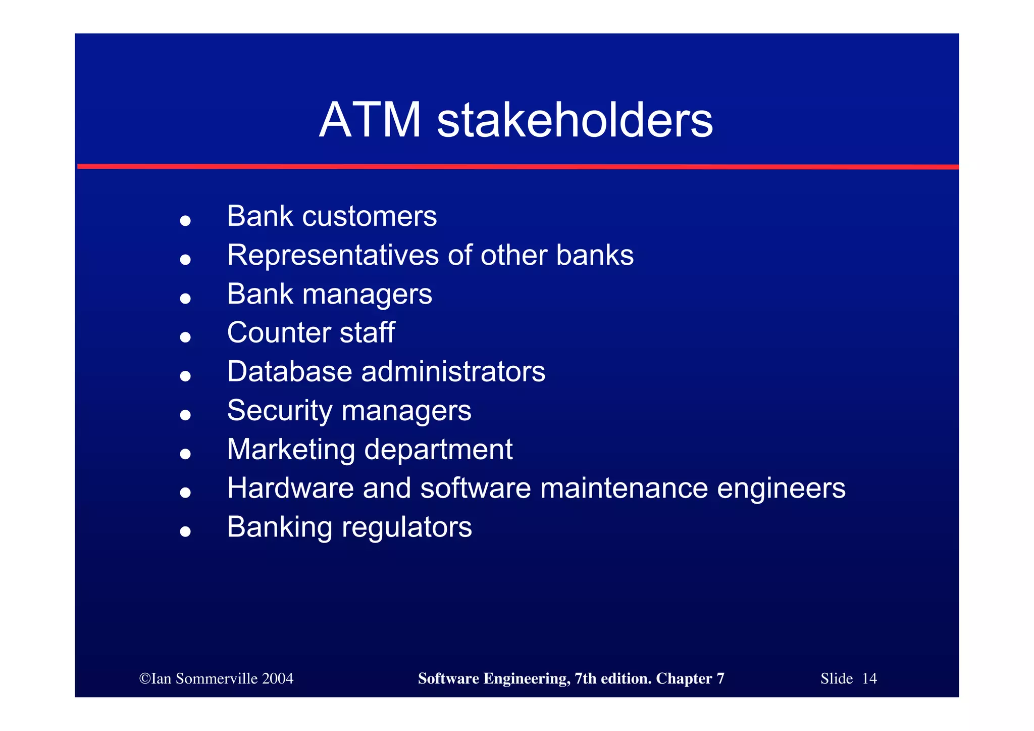 ©Ian Sommerville 2004 Software Engineering, 7th edition. Chapter 7 Slide 14
ATM stakeholders
● Bank customers
● Representatives of other banks
● Bank managers
● Counter staff
● Database administrators
● Security managers
● Marketing department
● Hardware and software maintenance engineers
● Banking regulators
 