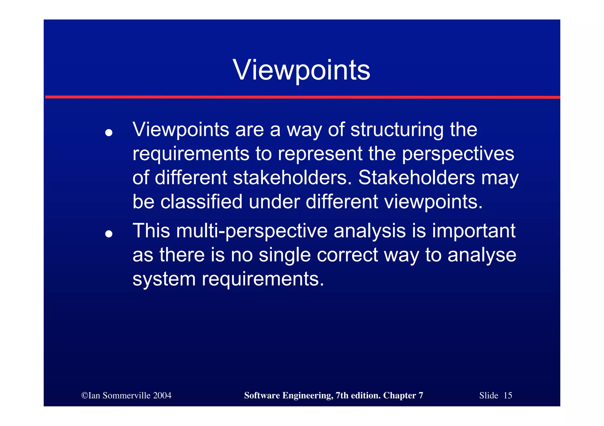 ©Ian Sommerville 2004 Software Engineering, 7th edition. Chapter 7 Slide 15
Viewpoints
● Viewpoints are a way of structuring the
requirements to represent the perspectives
of different stakeholders. Stakeholders may
be classified under different viewpoints.
● This multi-perspective analysis is important
as there is no single correct way to analyse
system requirements.
 