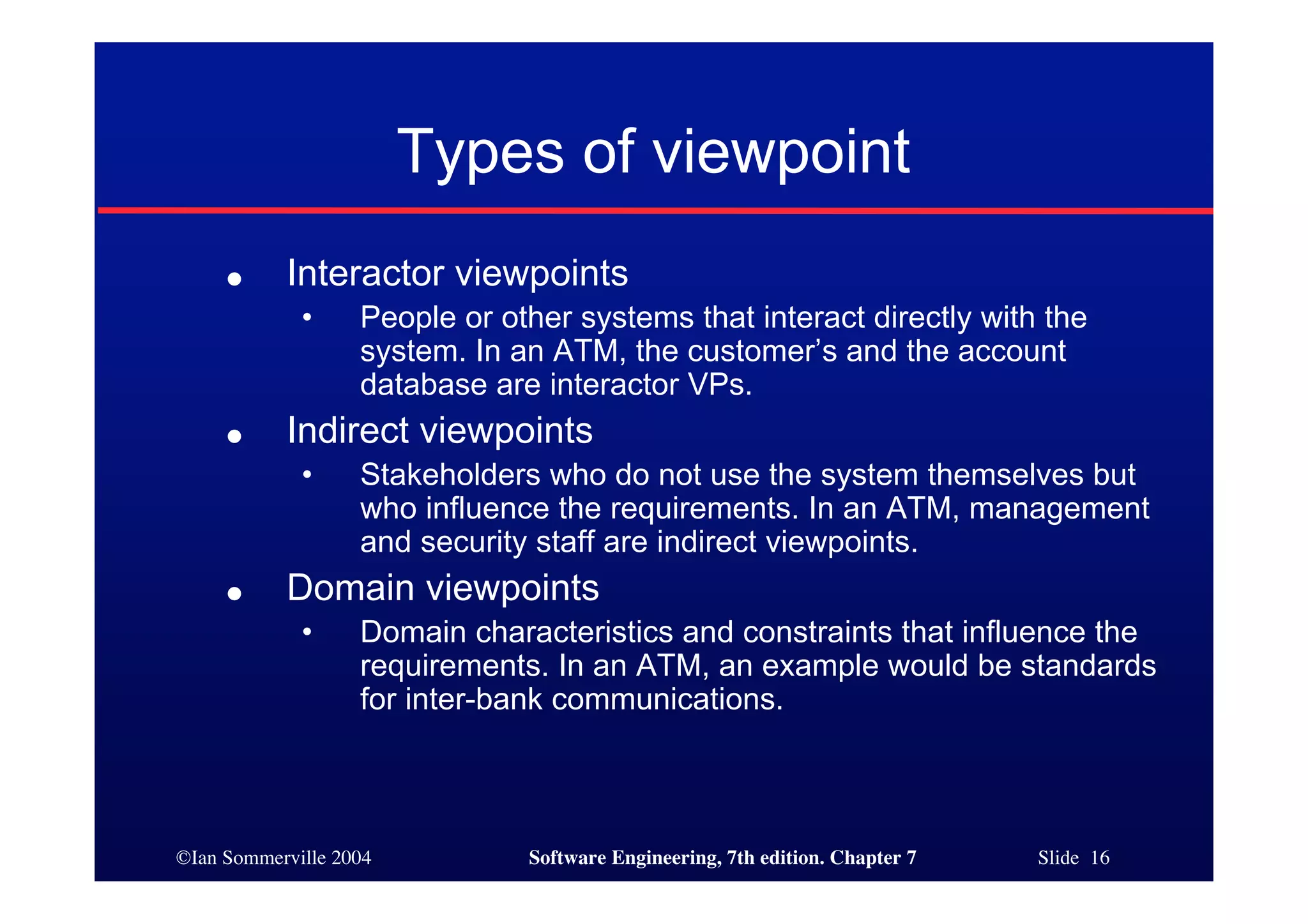 ©Ian Sommerville 2004 Software Engineering, 7th edition. Chapter 7 Slide 16
Types of viewpoint
● Interactor viewpoints
• People or other systems that interact directly with the
system. In an ATM, the customer’s and the account
database are interactor VPs.
● Indirect viewpoints
• Stakeholders who do not use the system themselves but
who influence the requirements. In an ATM, management
and security staff are indirect viewpoints.
● Domain viewpoints
• Domain characteristics and constraints that influence the
requirements. In an ATM, an example would be standards
for inter-bank communications.
 