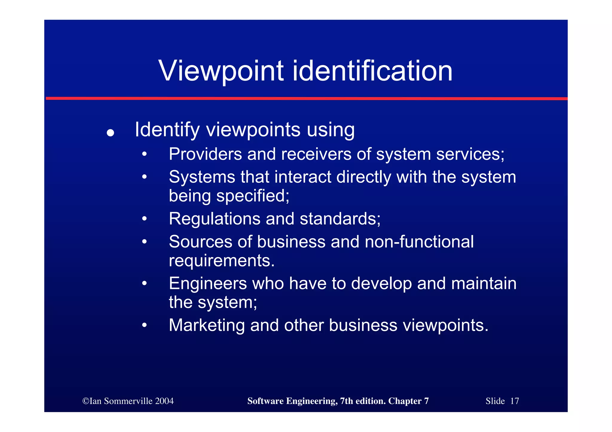 ©Ian Sommerville 2004 Software Engineering, 7th edition. Chapter 7 Slide 17
Viewpoint identification
● Identify viewpoints using
• Providers and receivers of system services;
• Systems that interact directly with the system
being specified;
• Regulations and standards;
• Sources of business and non-functional
requirements.
• Engineers who have to develop and maintain
the system;
• Marketing and other business viewpoints.
 
