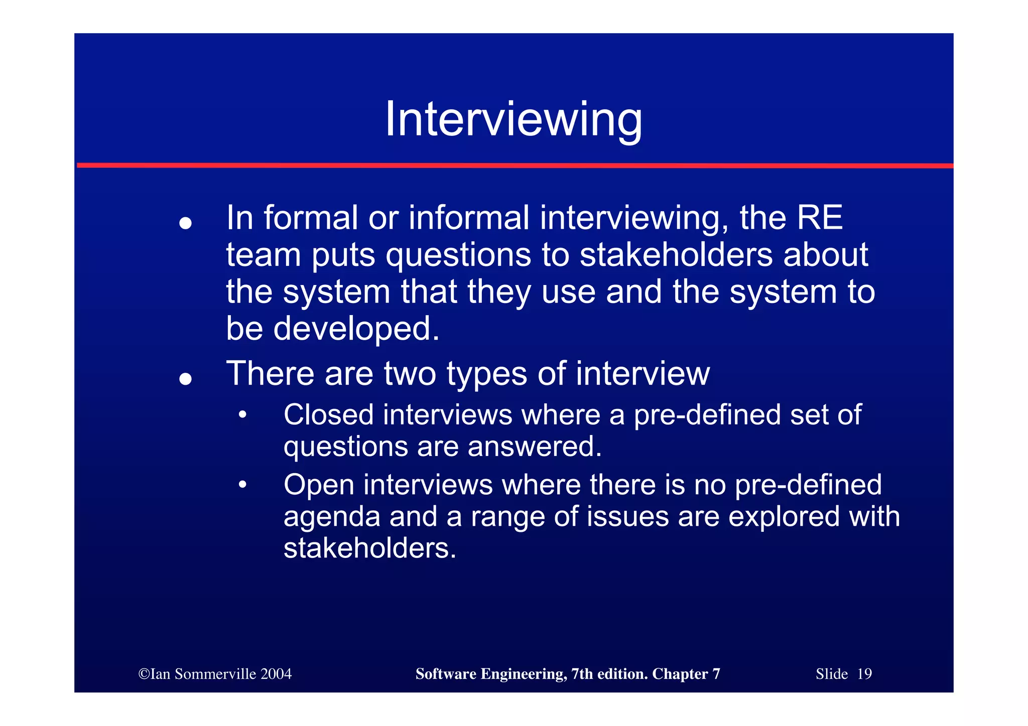 ©Ian Sommerville 2004 Software Engineering, 7th edition. Chapter 7 Slide 19
Interviewing
● In formal or informal interviewing, the RE
team puts questions to stakeholders about
the system that they use and the system to
be developed.
● There are two types of interview
• Closed interviews where a pre-defined set of
questions are answered.
• Open interviews where there is no pre-defined
agenda and a range of issues are explored with
stakeholders.
 
