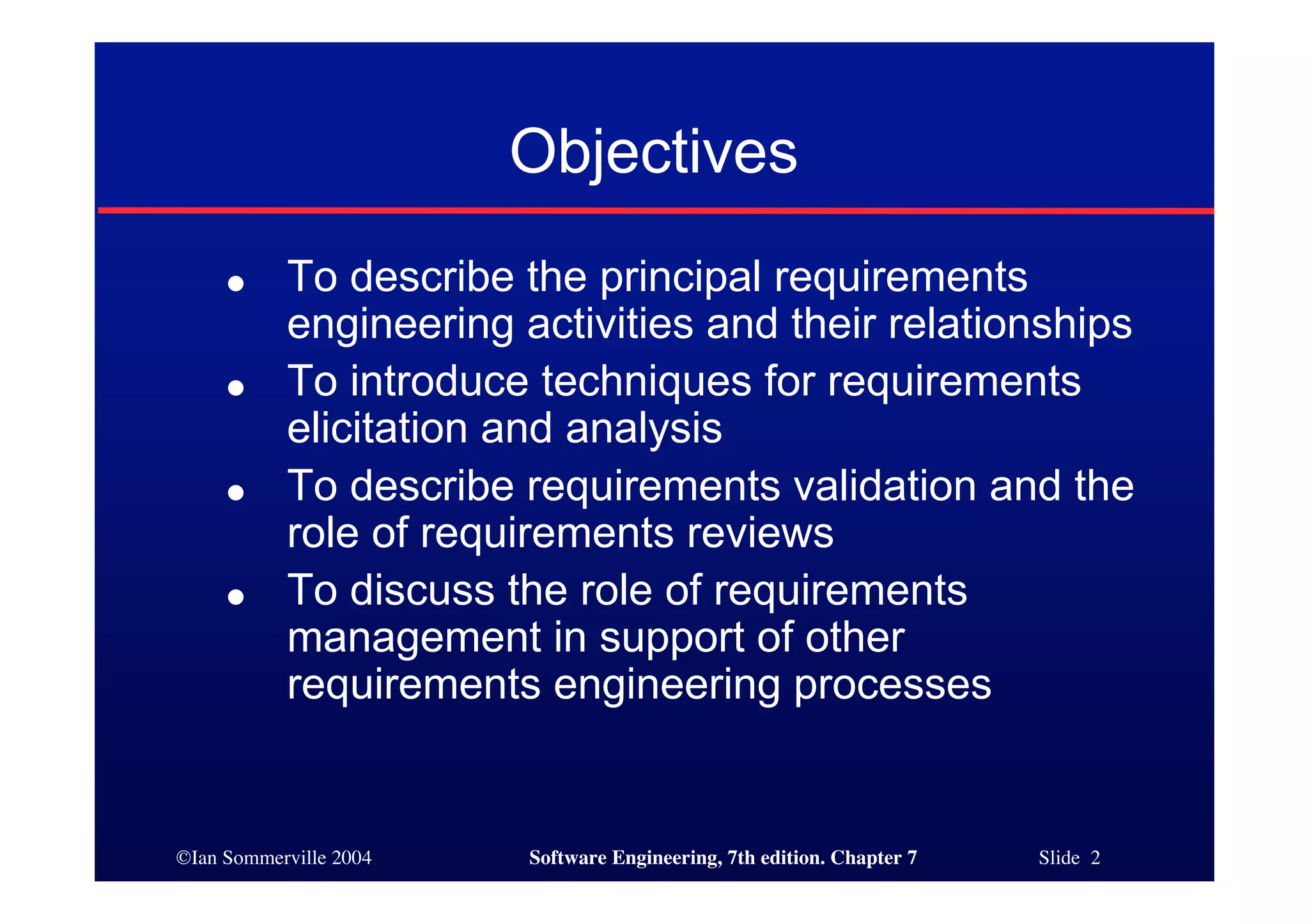 ©Ian Sommerville 2004 Software Engineering, 7th edition. Chapter 7 Slide 2
Objectives
● To describe the principal requirements
engineering activities and their relationships
● To introduce techniques for requirements
elicitation and analysis
● To describe requirements validation and the
role of requirements reviews
● To discuss the role of requirements
management in support of other
requirements engineering processes
 