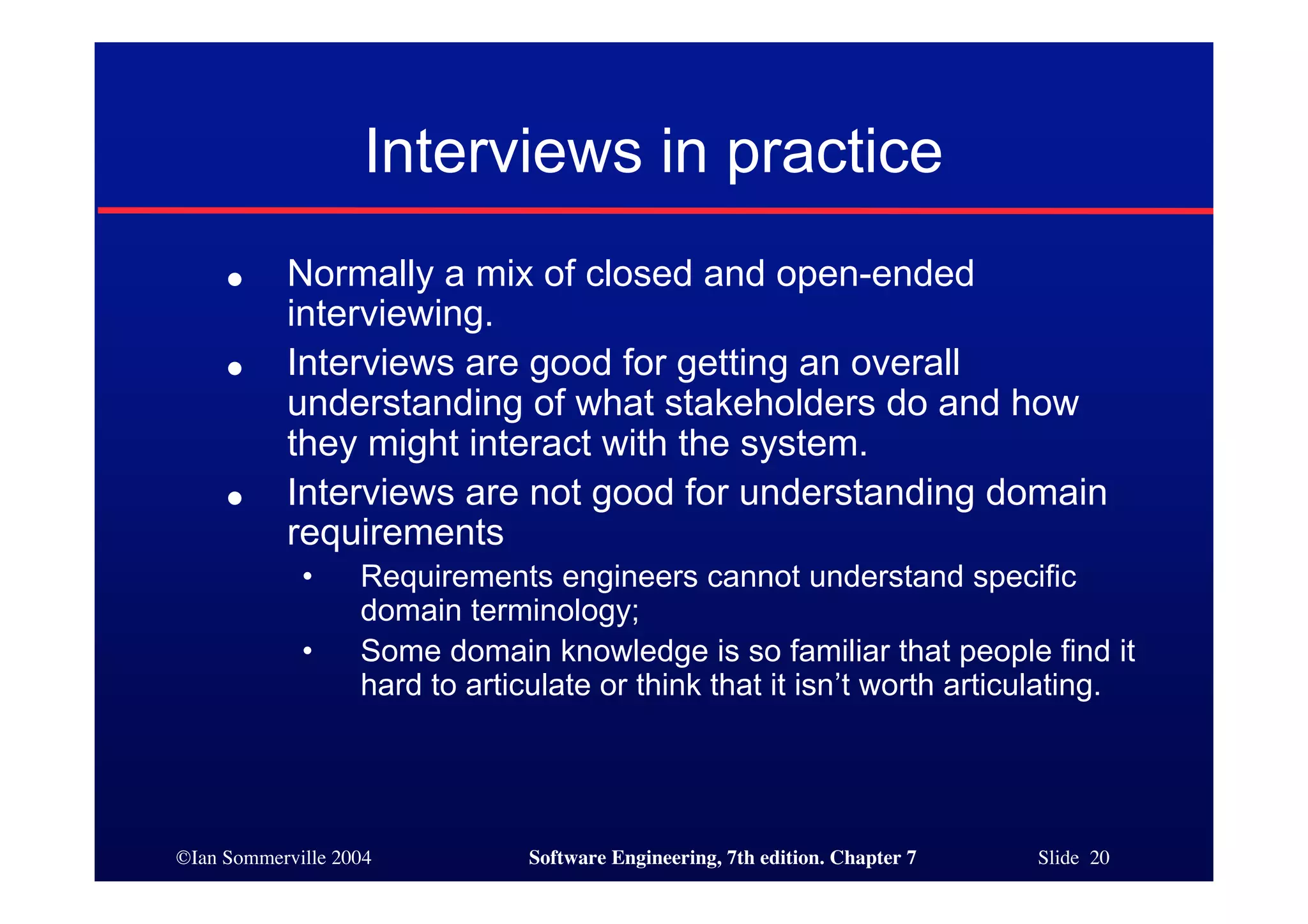 ©Ian Sommerville 2004 Software Engineering, 7th edition. Chapter 7 Slide 20
Interviews in practice
● Normally a mix of closed and open-ended
interviewing.
● Interviews are good for getting an overall
understanding of what stakeholders do and how
they might interact with the system.
● Interviews are not good for understanding domain
requirements
• Requirements engineers cannot understand specific
domain terminology;
• Some domain knowledge is so familiar that people find it
hard to articulate or think that it isn’t worth articulating.
 