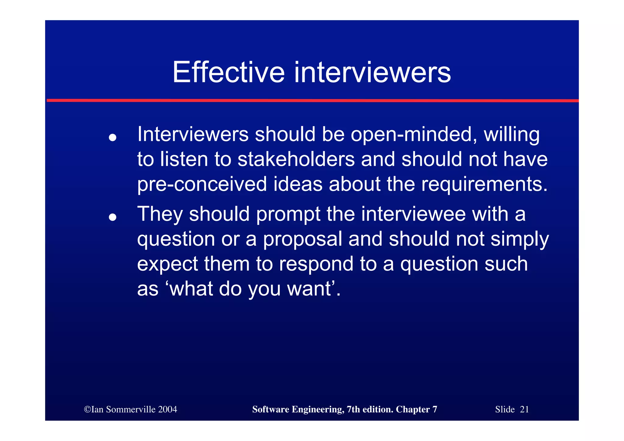 ©Ian Sommerville 2004 Software Engineering, 7th edition. Chapter 7 Slide 21
Effective interviewers
● Interviewers should be open-minded, willing
to listen to stakeholders and should not have
pre-conceived ideas about the requirements.
● They should prompt the interviewee with a
question or a proposal and should not simply
expect them to respond to a question such
as ‘what do you want’.
 