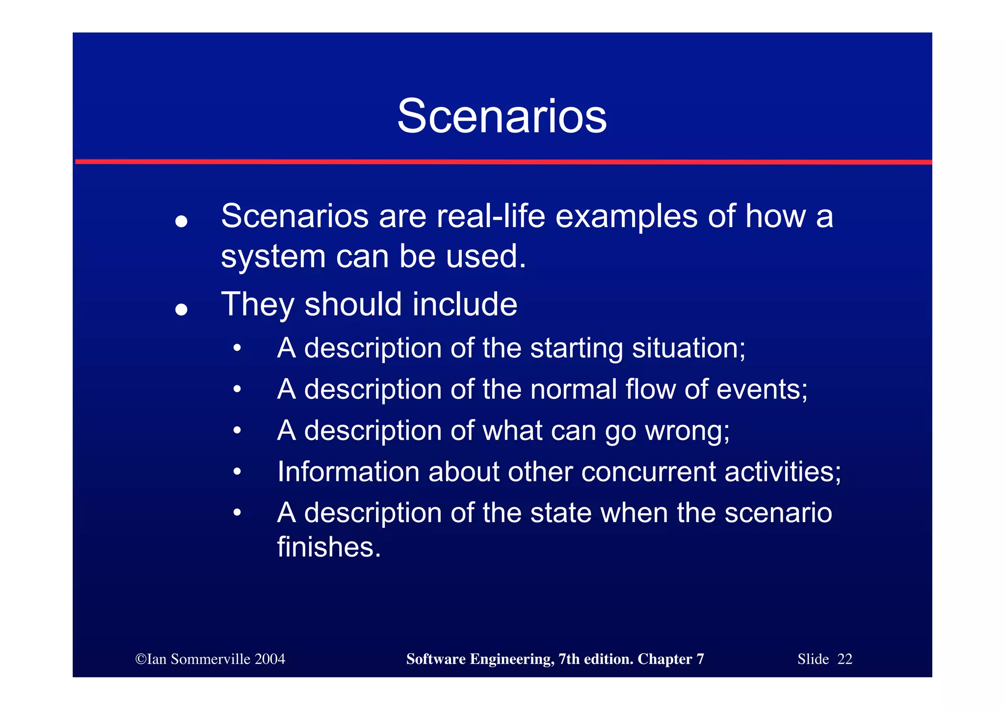 ©Ian Sommerville 2004 Software Engineering, 7th edition. Chapter 7 Slide 22
Scenarios
● Scenarios are real-life examples of how a
system can be used.
● They should include
• A description of the starting situation;
• A description of the normal flow of events;
• A description of what can go wrong;
• Information about other concurrent activities;
• A description of the state when the scenario
finishes.
 