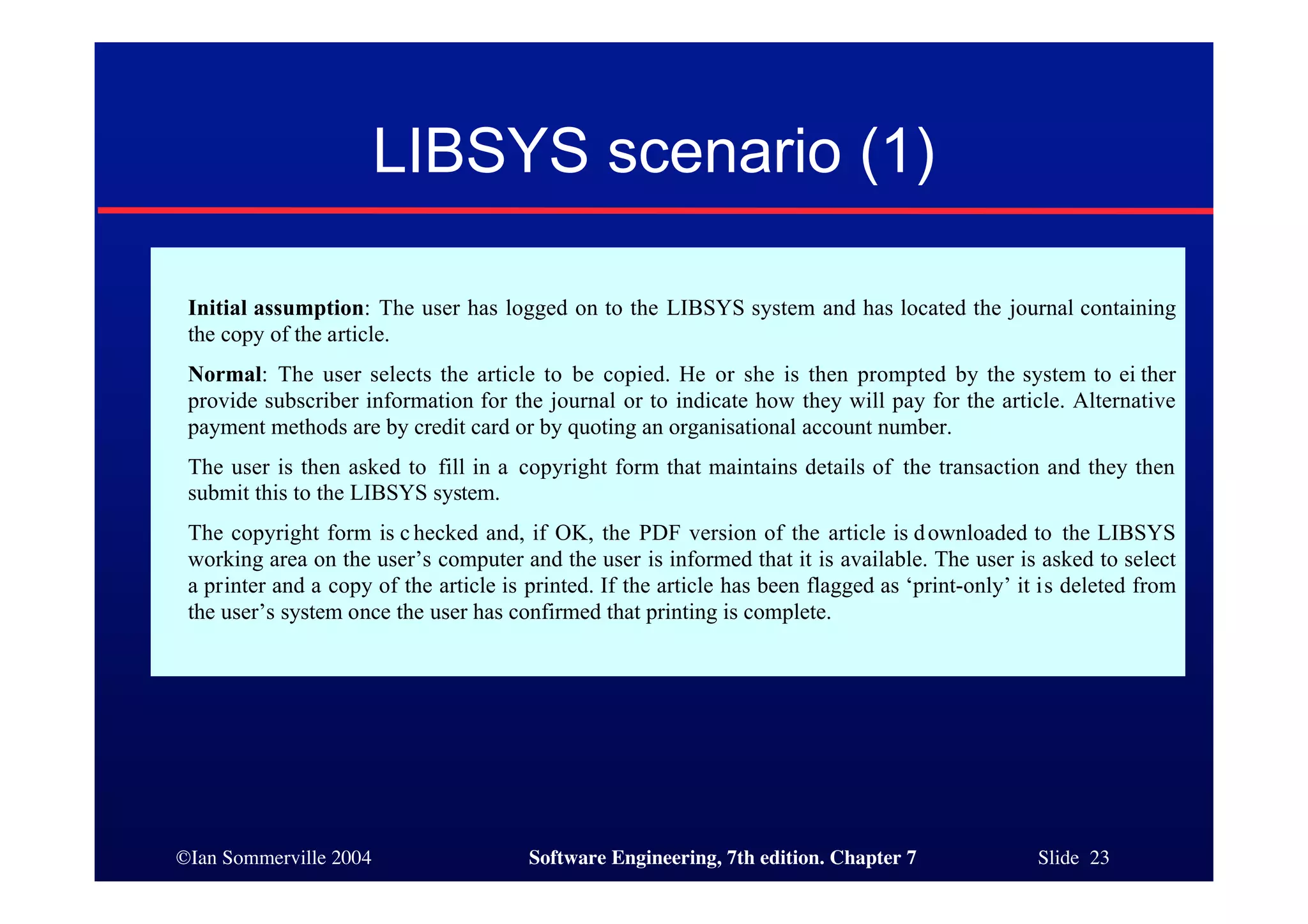 ©Ian Sommerville 2004 Software Engineering, 7th edition. Chapter 7 Slide 23
LIBSYS scenario (1)
Initial assumption: The user has logged on to the LIBSYS system and has located the journal containing
the copy of the article.
Normal: The user selects the article to be copied. He or she is then prompted by the system to ei ther
provide subscriber information for the journal or to indicate how they will pay for the article. Alternative
payment methods are by credit card or by quoting an organisational account number.
The user is then asked to fill in a copyright form that maintains details of the transaction and they then
submit this to the LIBSYS system.
The copyright form is c hecked and, if OK, the PDF version of the article is downloaded to the LIBSYS
working area on the user’s computer and the user is informed that it is available. The user is asked to select
a printer and a copy of the article is printed. If the article has been flagged as ‘print-only’ it is deleted from
the user’s system once the user has confirmed that printing is complete.
 