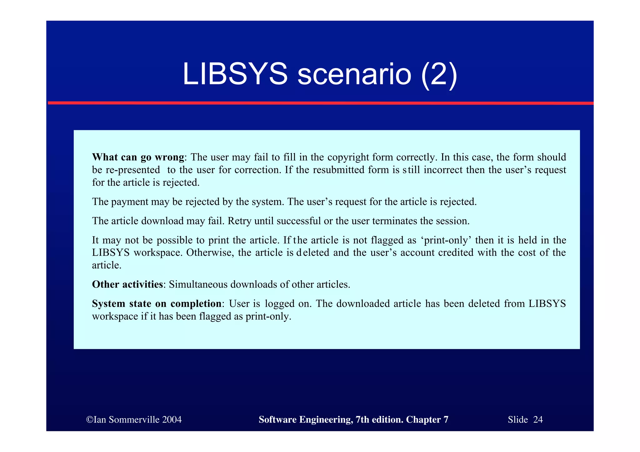 ©Ian Sommerville 2004 Software Engineering, 7th edition. Chapter 7 Slide 24
LIBSYS scenario (2)
What can go wrong: The user may fail to fill in the copyright form correctly. In this case, the form should
be re-presented to the user for correction. If the resubmitted form is still incorrect then the user’s request
for the article is rejected.
The payment may be rejected by the system. The user’s request for the article is rejected.
The article download may fail. Retry until successful or the user terminates the session.
It may not be possible to print the article. If the article is not flagged as ‘print-only’ then it is held in the
LIBSYS workspace. Otherwise, the article is deleted and the user’s account credited with the cost of the
article.
Other activities: Simultaneous downloads of other articles.
System state on completion: User is logged on. The downloaded article has been deleted from LIBSYS
workspace if it has been flagged as print-only.
 