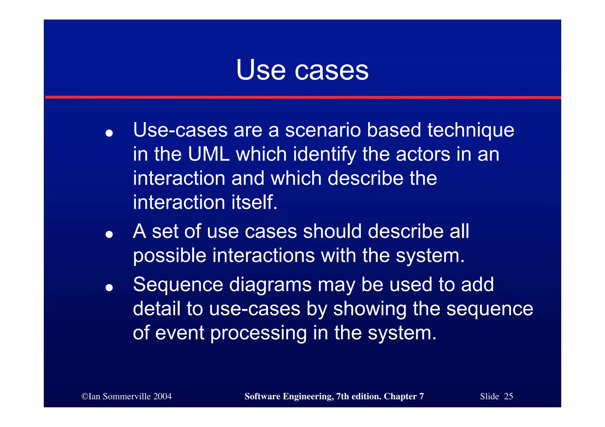©Ian Sommerville 2004 Software Engineering, 7th edition. Chapter 7 Slide 25
Use cases
● Use-cases are a scenario based technique
in the UML which identify the actors in an
interaction and which describe the
interaction itself.
● A set of use cases should describe all
possible interactions with the system.
● Sequence diagrams may be used to add
detail to use-cases by showing the sequence
of event processing in the system.
 