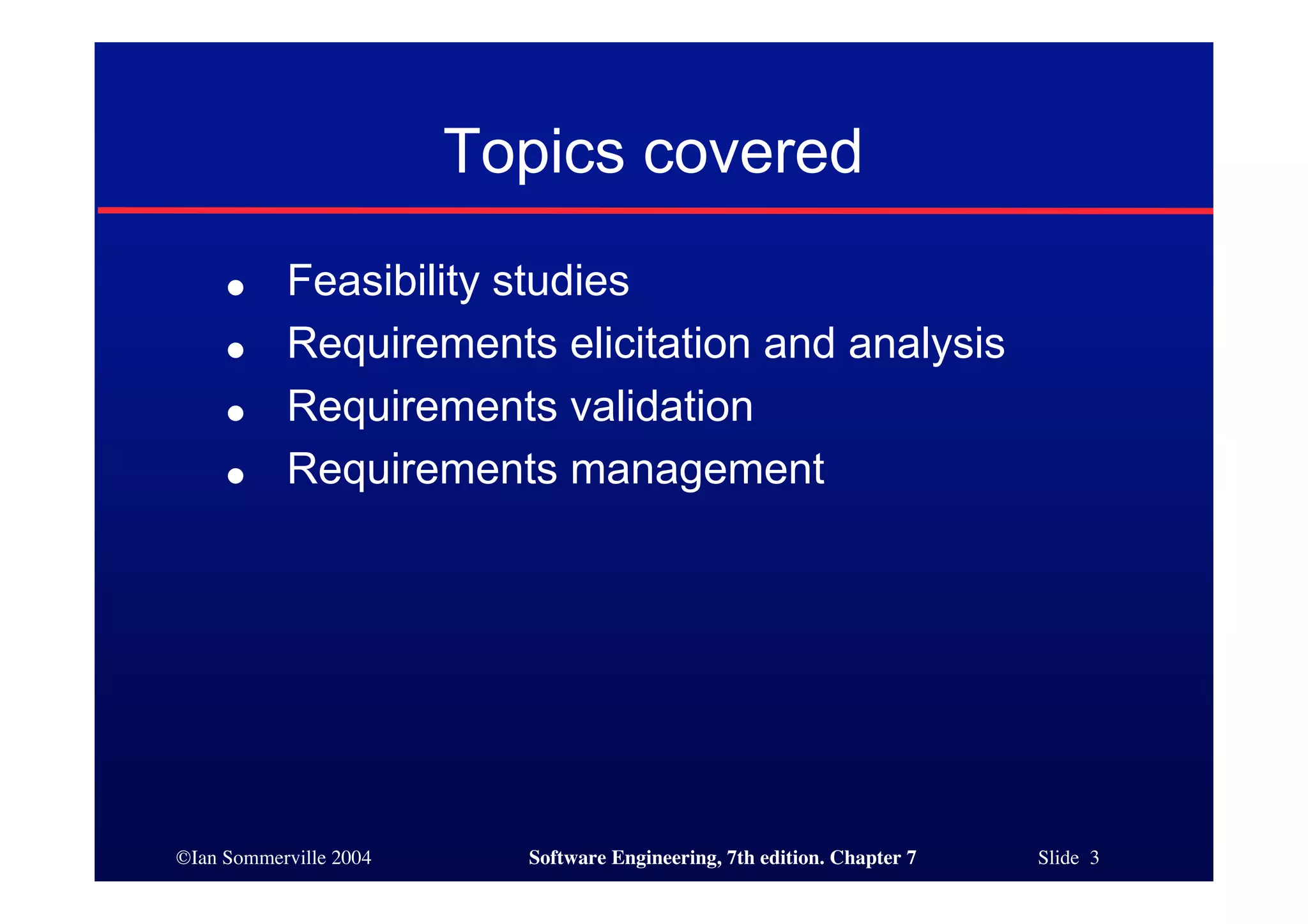 ©Ian Sommerville 2004 Software Engineering, 7th edition. Chapter 7 Slide 3
Topics covered
● Feasibility studies
● Requirements elicitation and analysis
● Requirements validation
● Requirements management
 