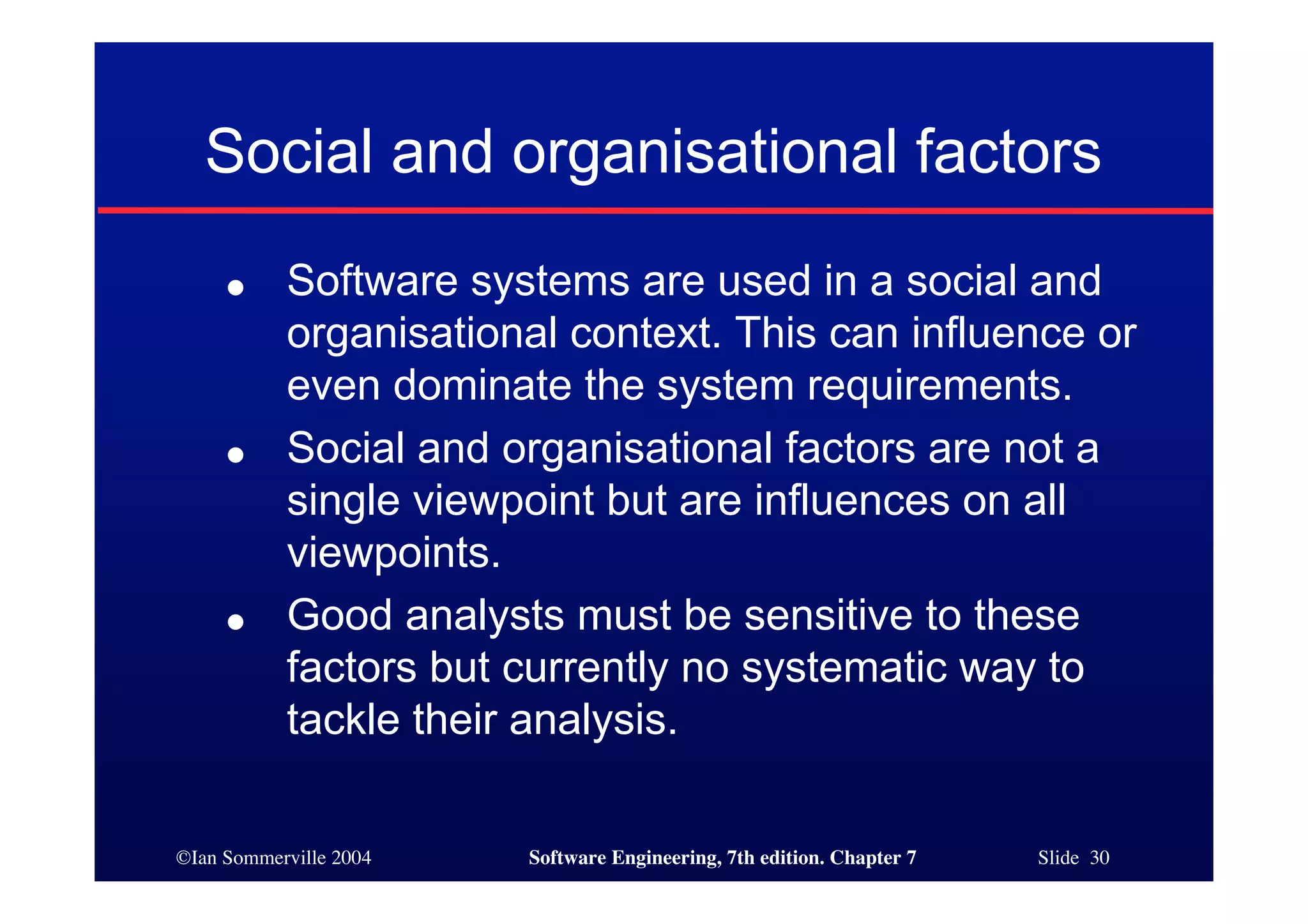 ©Ian Sommerville 2004 Software Engineering, 7th edition. Chapter 7 Slide 30
Social and organisational factors
● Software systems are used in a social and
organisational context. This can influence or
even dominate the system requirements.
● Social and organisational factors are not a
single viewpoint but are influences on all
viewpoints.
● Good analysts must be sensitive to these
factors but currently no systematic way to
tackle their analysis.
 