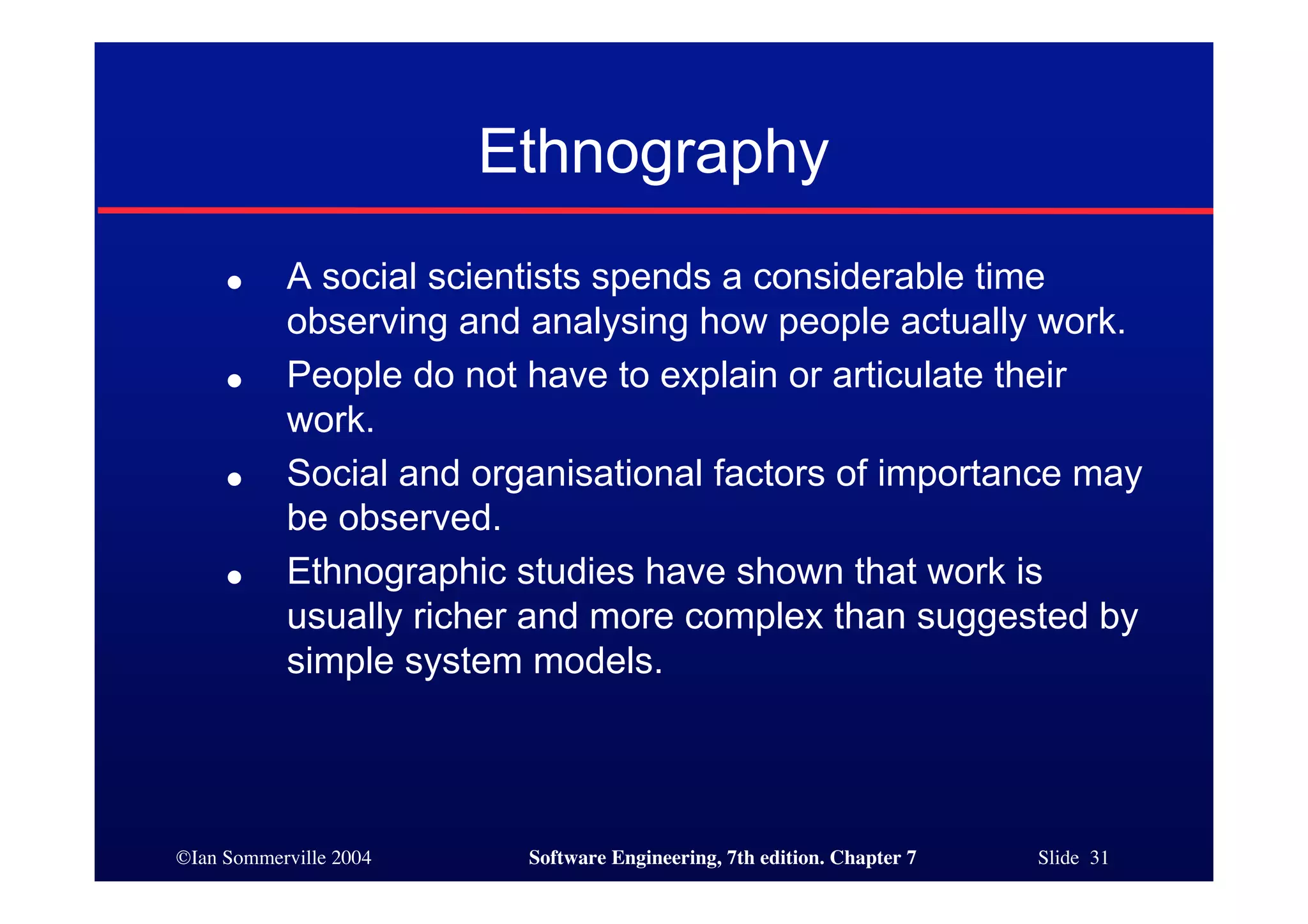 ©Ian Sommerville 2004 Software Engineering, 7th edition. Chapter 7 Slide 31
Ethnography
● A social scientists spends a considerable time
observing and analysing how people actually work.
● People do not have to explain or articulate their
work.
● Social and organisational factors of importance may
be observed.
● Ethnographic studies have shown that work is
usually richer and more complex than suggested by
simple system models.
 