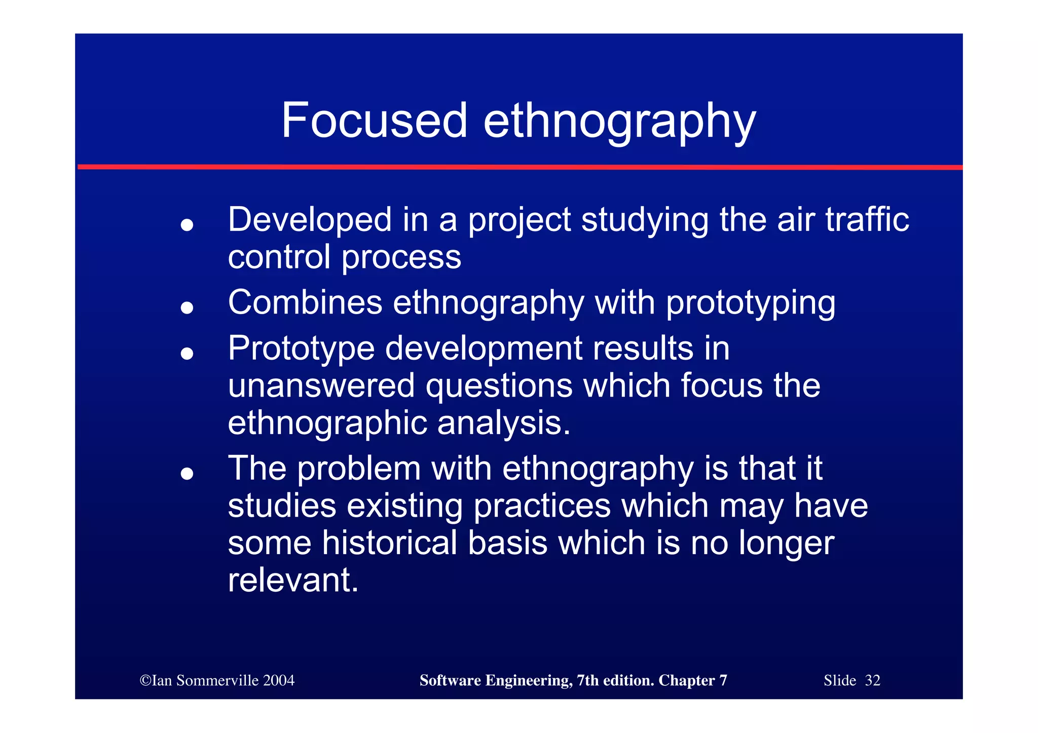 ©Ian Sommerville 2004 Software Engineering, 7th edition. Chapter 7 Slide 32
Focused ethnography
● Developed in a project studying the air traffic
control process
● Combines ethnography with prototyping
● Prototype development results in
unanswered questions which focus the
ethnographic analysis.
● The problem with ethnography is that it
studies existing practices which may have
some historical basis which is no longer
relevant.
 