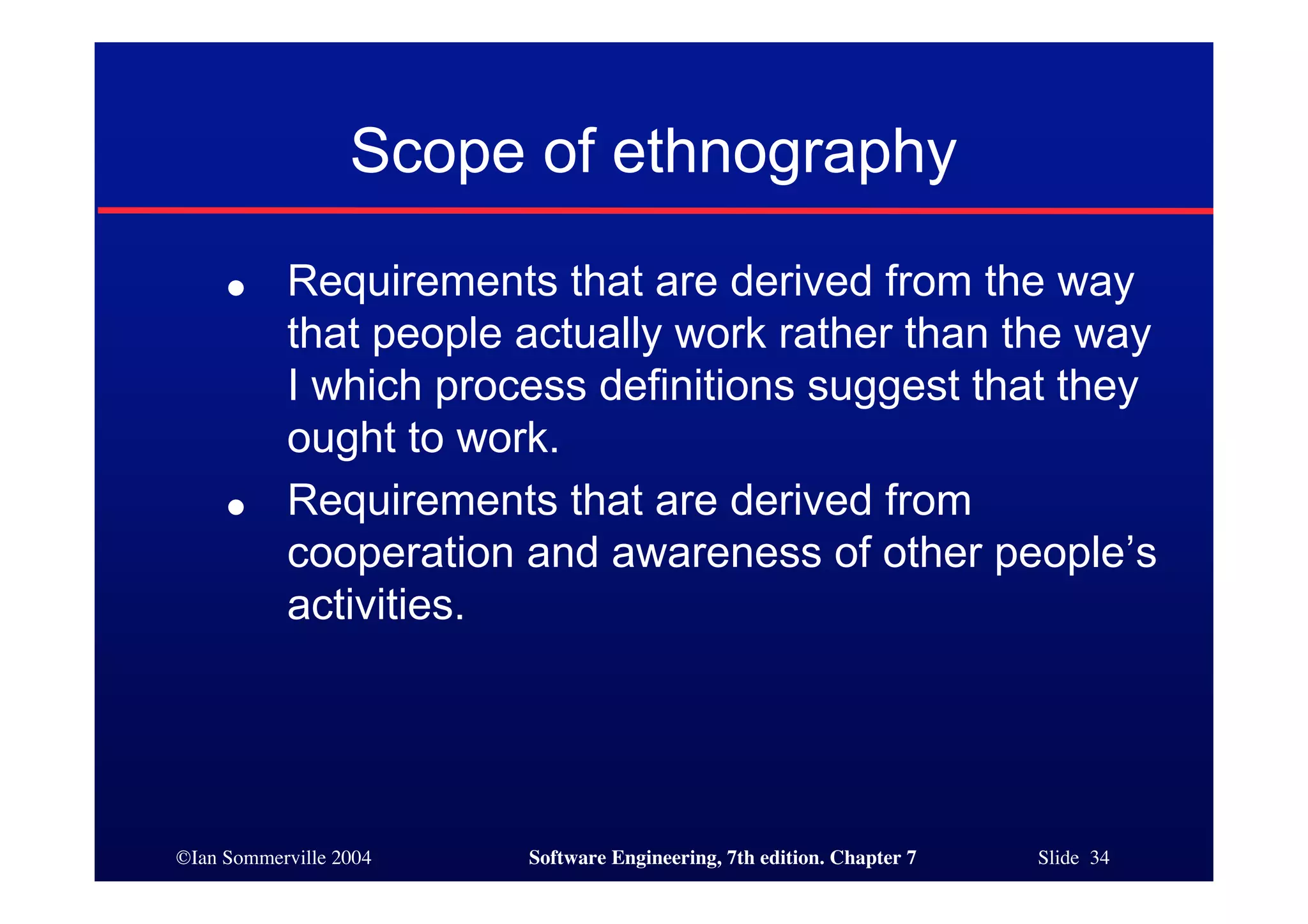 ©Ian Sommerville 2004 Software Engineering, 7th edition. Chapter 7 Slide 34
Scope of ethnography
● Requirements that are derived from the way
that people actually work rather than the way
I which process definitions suggest that they
ought to work.
● Requirements that are derived from
cooperation and awareness of other people’s
activities.
 