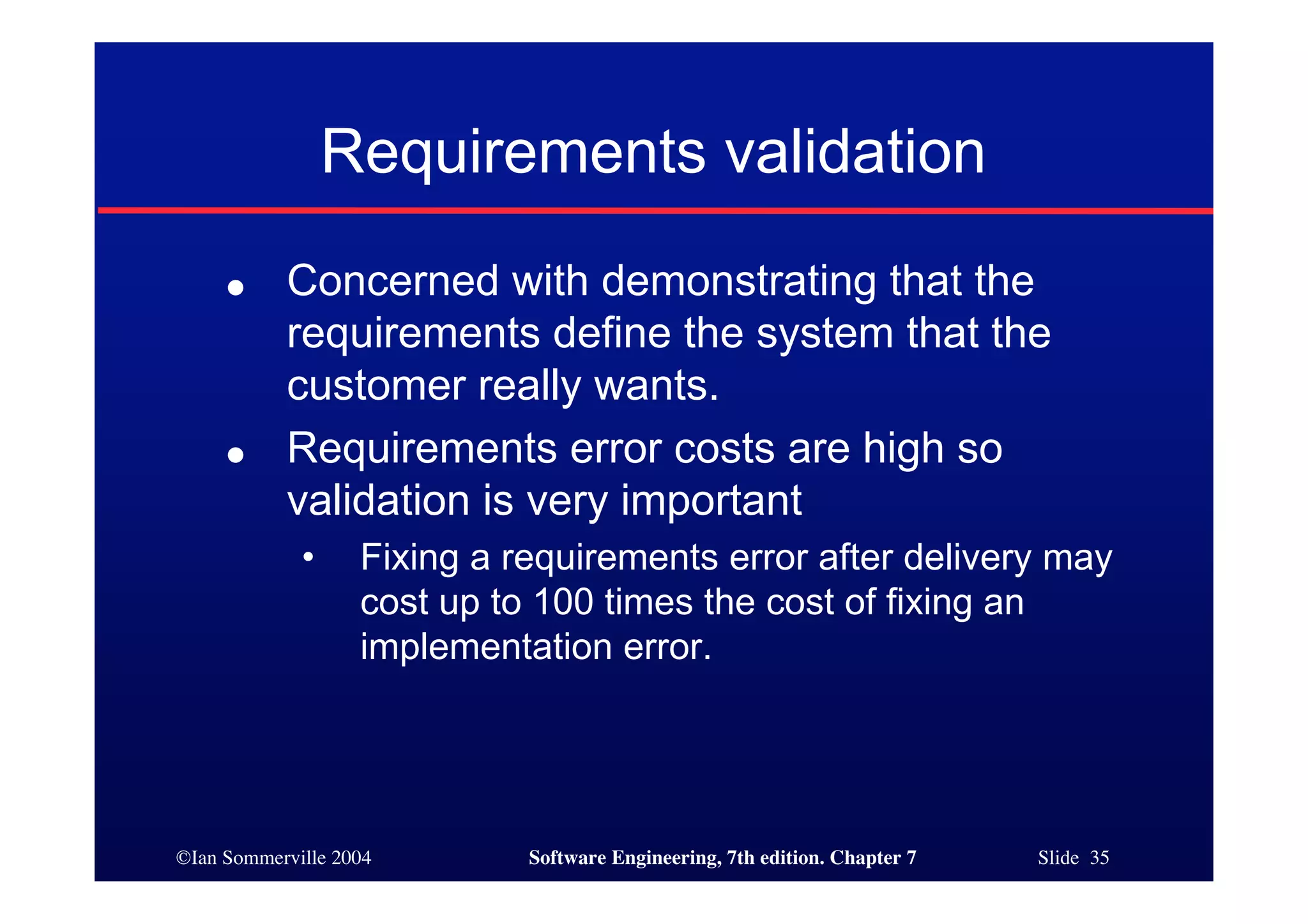 ©Ian Sommerville 2004 Software Engineering, 7th edition. Chapter 7 Slide 35
Requirements validation
● Concerned with demonstrating that the
requirements define the system that the
customer really wants.
● Requirements error costs are high so
validation is very important
• Fixing a requirements error after delivery may
cost up to 100 times the cost of fixing an
implementation error.
 