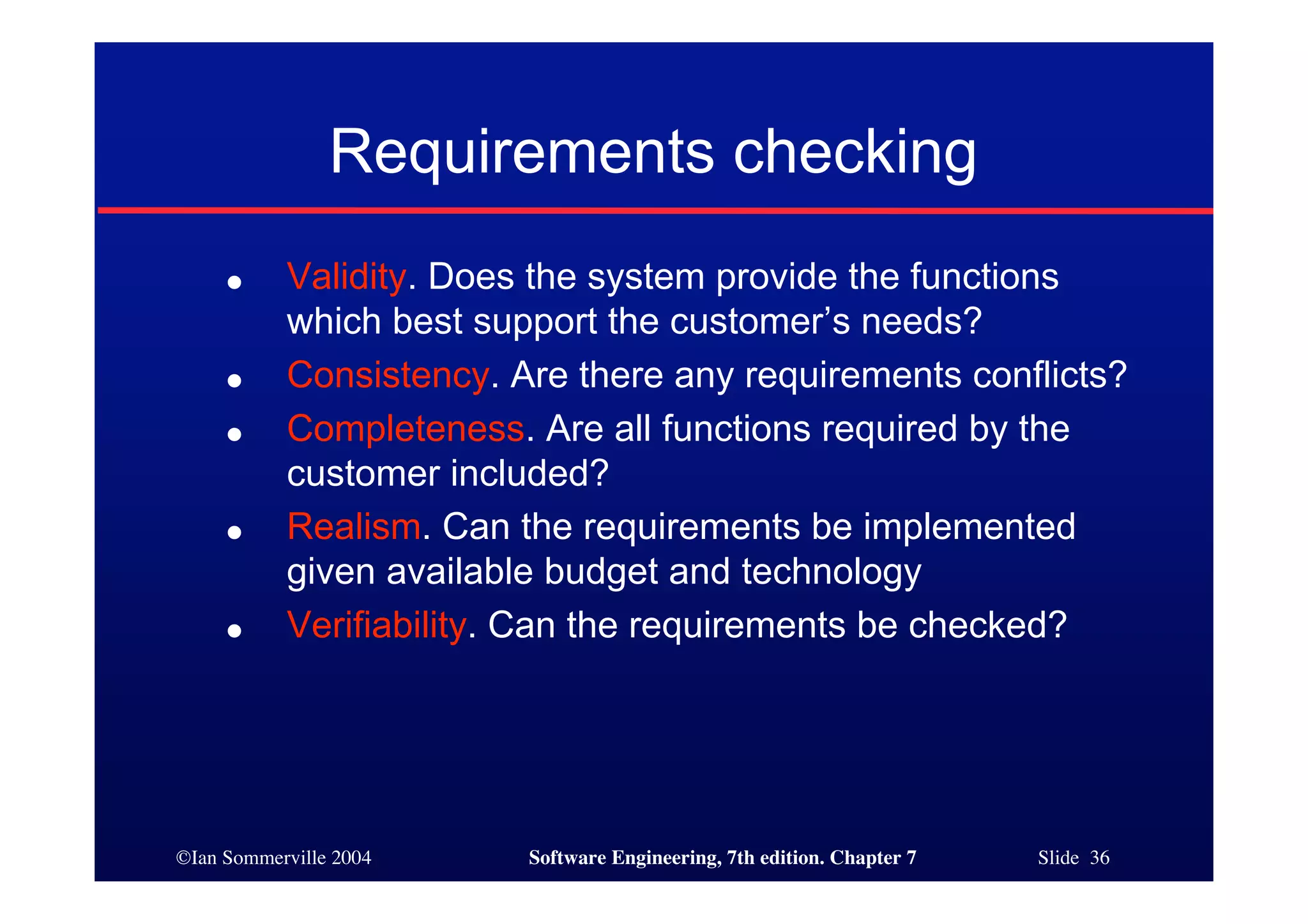 ©Ian Sommerville 2004 Software Engineering, 7th edition. Chapter 7 Slide 36
Requirements checking
● Validity. Does the system provide the functions
which best support the customer’s needs?
● Consistency. Are there any requirements conflicts?
● Completeness. Are all functions required by the
customer included?
● Realism. Can the requirements be implemented
given available budget and technology
● Verifiability. Can the requirements be checked?
 