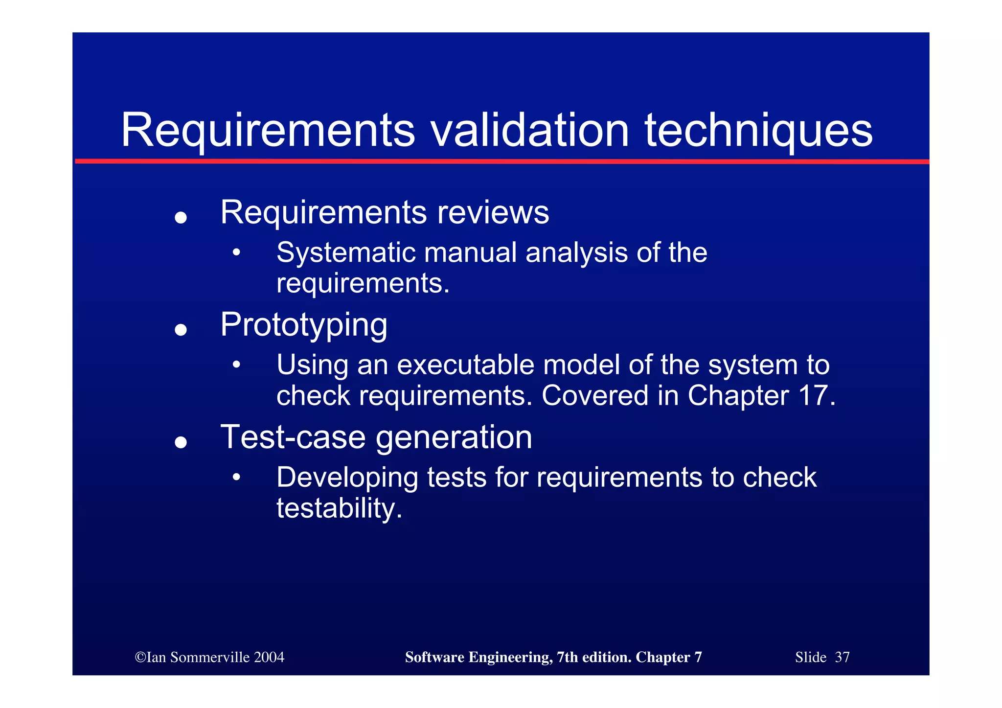 ©Ian Sommerville 2004 Software Engineering, 7th edition. Chapter 7 Slide 37
Requirements validation techniques
● Requirements reviews
• Systematic manual analysis of the
requirements.
● Prototyping
• Using an executable model of the system to
check requirements. Covered in Chapter 17.
● Test-case generation
• Developing tests for requirements to check
testability.
 