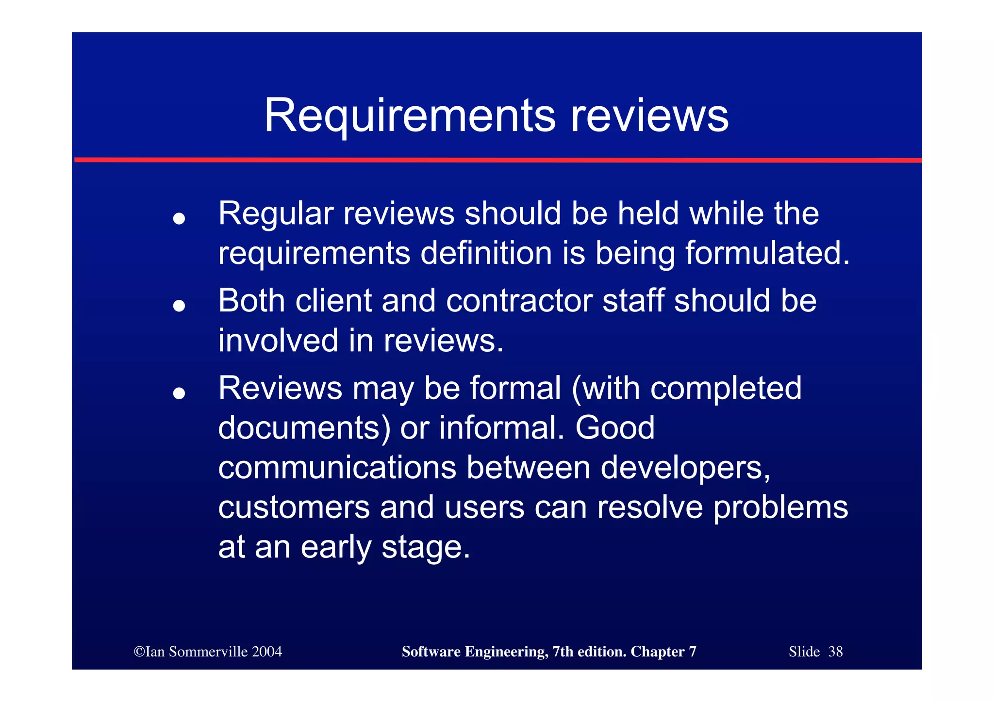 ©Ian Sommerville 2004 Software Engineering, 7th edition. Chapter 7 Slide 38
Requirements reviews
● Regular reviews should be held while the
requirements definition is being formulated.
● Both client and contractor staff should be
involved in reviews.
● Reviews may be formal (with completed
documents) or informal. Good
communications between developers,
customers and users can resolve problems
at an early stage.
 