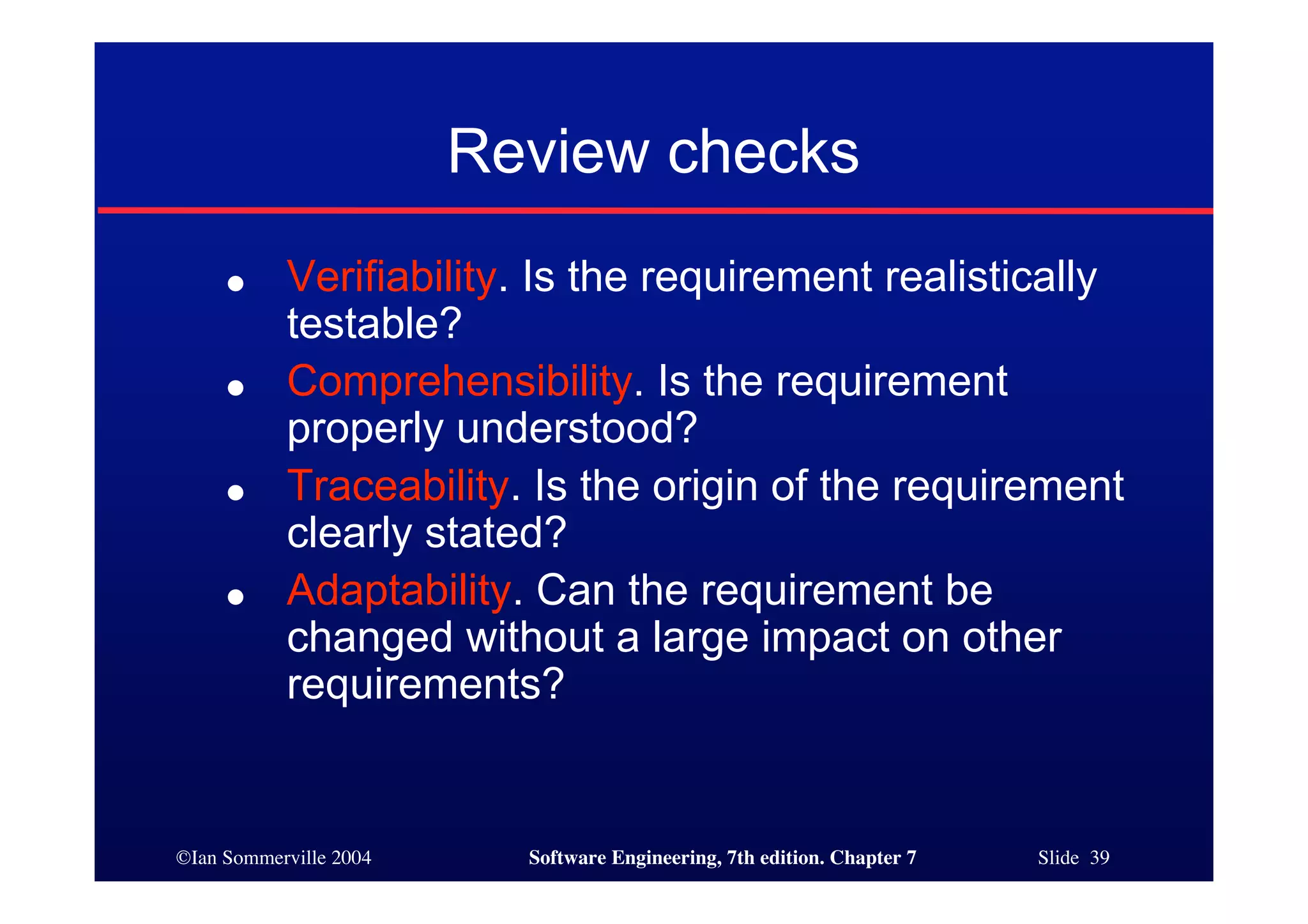 ©Ian Sommerville 2004 Software Engineering, 7th edition. Chapter 7 Slide 39
Review checks
● Verifiability. Is the requirement realistically
testable?
● Comprehensibility. Is the requirement
properly understood?
● Traceability. Is the origin of the requirement
clearly stated?
● Adaptability. Can the requirement be
changed without a large impact on other
requirements?
 