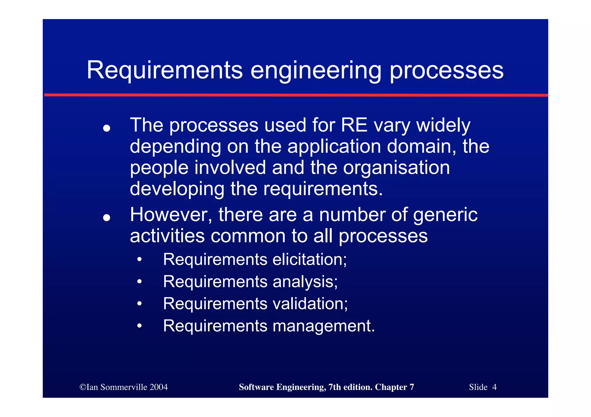 ©Ian Sommerville 2004 Software Engineering, 7th edition. Chapter 7 Slide 4
Requirements engineering processes
● The processes used for RE vary widely
depending on the application domain, the
people involved and the organisation
developing the requirements.
● However, there are a number of generic
activities common to all processes
• Requirements elicitation;
• Requirements analysis;
• Requirements validation;
• Requirements management.
 