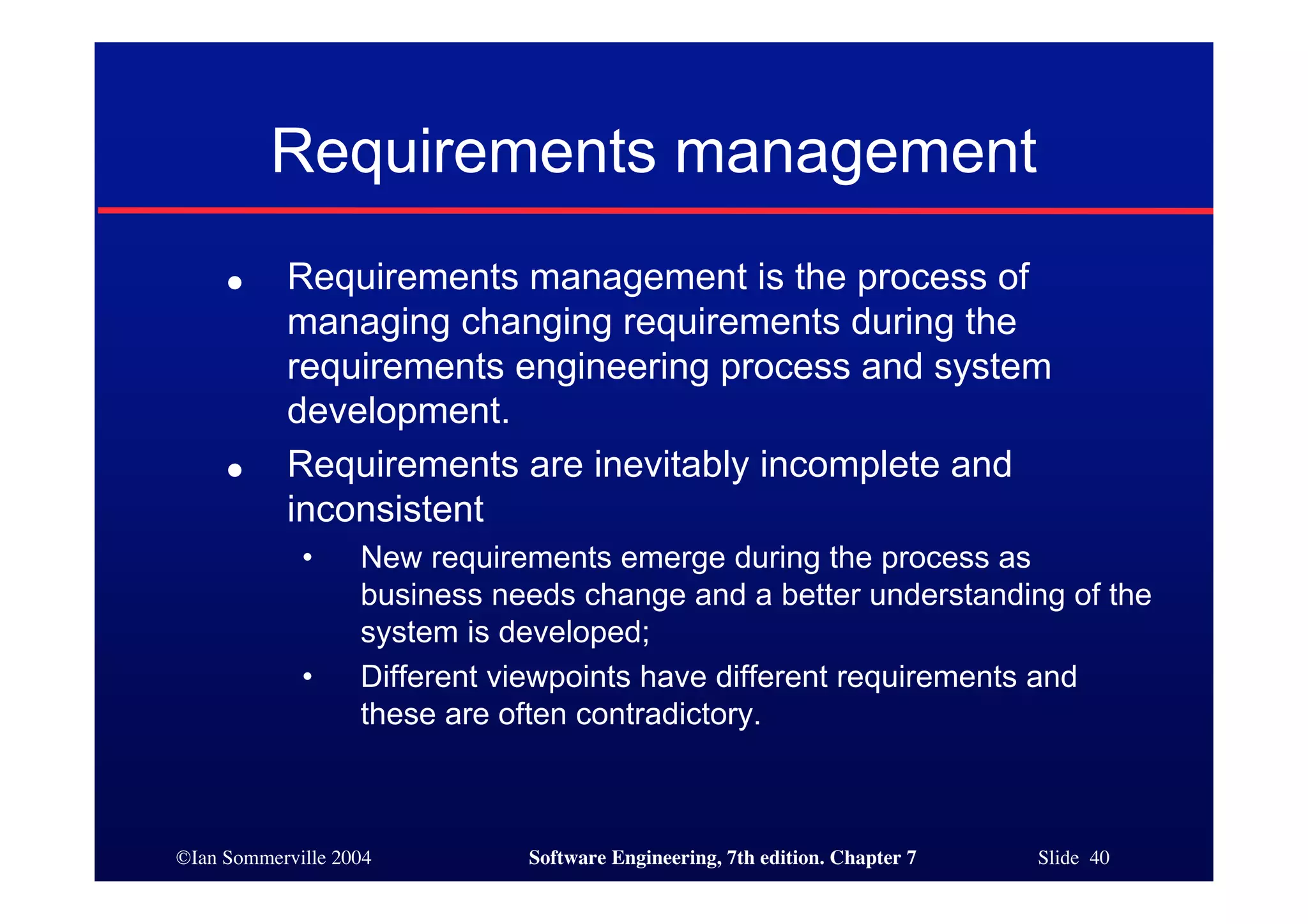 ©Ian Sommerville 2004 Software Engineering, 7th edition. Chapter 7 Slide 40
Requirements management
● Requirements management is the process of
managing changing requirements during the
requirements engineering process and system
development.
● Requirements are inevitably incomplete and
inconsistent
• New requirements emerge during the process as
business needs change and a better understanding of the
system is developed;
• Different viewpoints have different requirements and
these are often contradictory.
 