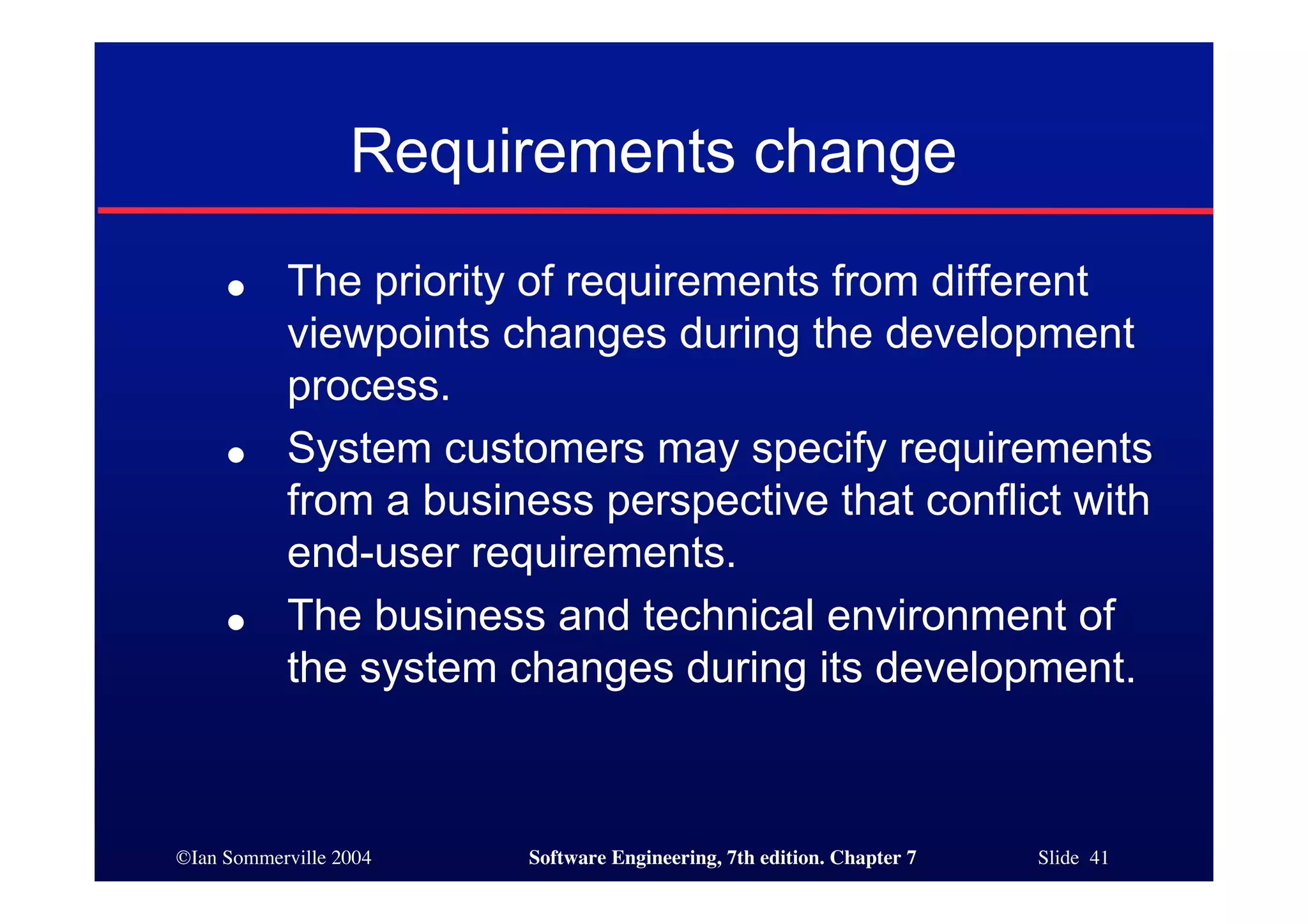 ©Ian Sommerville 2004 Software Engineering, 7th edition. Chapter 7 Slide 41
Requirements change
● The priority of requirements from different
viewpoints changes during the development
process.
● System customers may specify requirements
from a business perspective that conflict with
end-user requirements.
● The business and technical environment of
the system changes during its development.
 