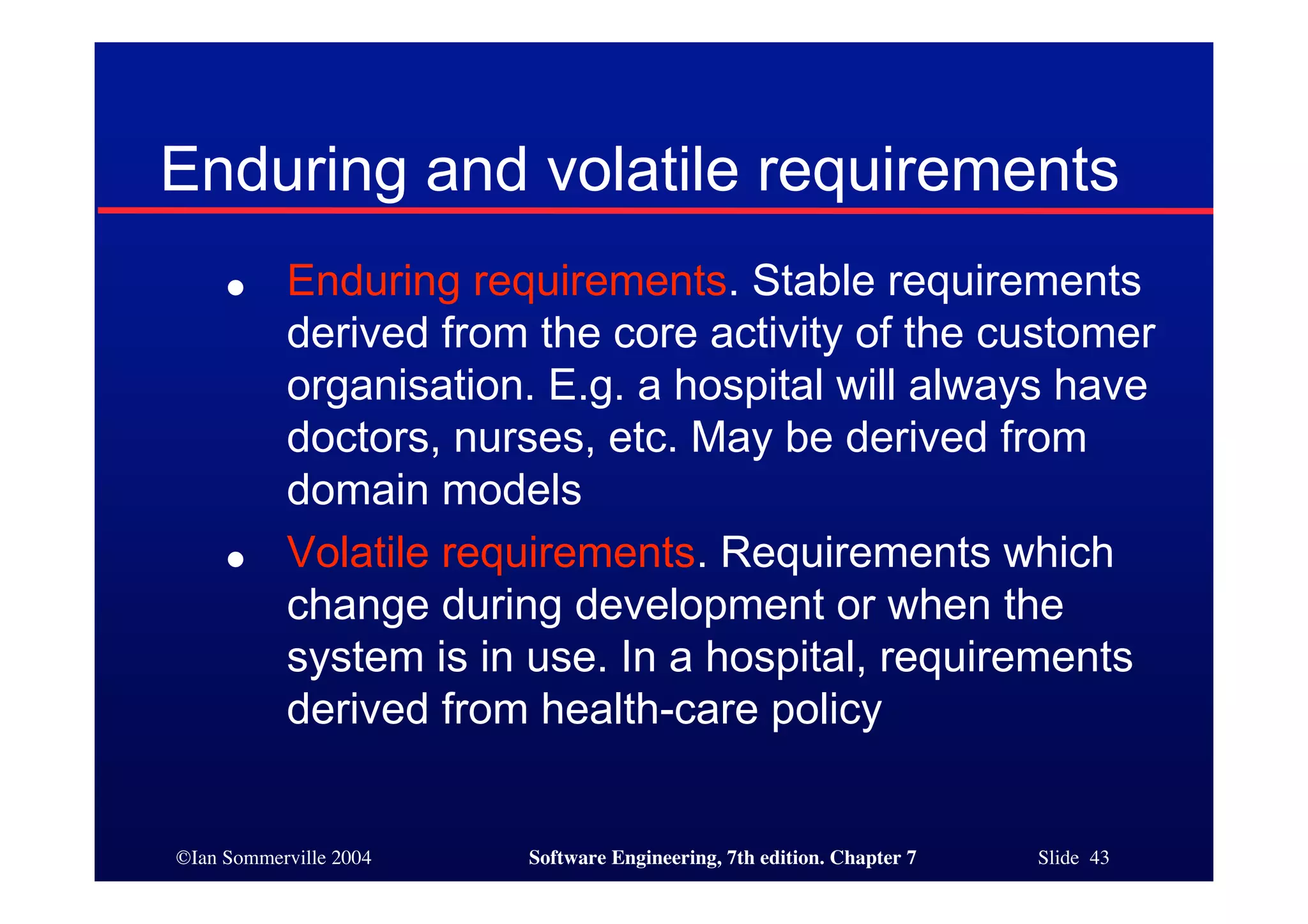 ©Ian Sommerville 2004 Software Engineering, 7th edition. Chapter 7 Slide 43
Enduring and volatile requirements
● Enduring requirements. Stable requirements
derived from the core activity of the customer
organisation. E.g. a hospital will always have
doctors, nurses, etc. May be derived from
domain models
● Volatile requirements. Requirements which
change during development or when the
system is in use. In a hospital, requirements
derived from health-care policy
 