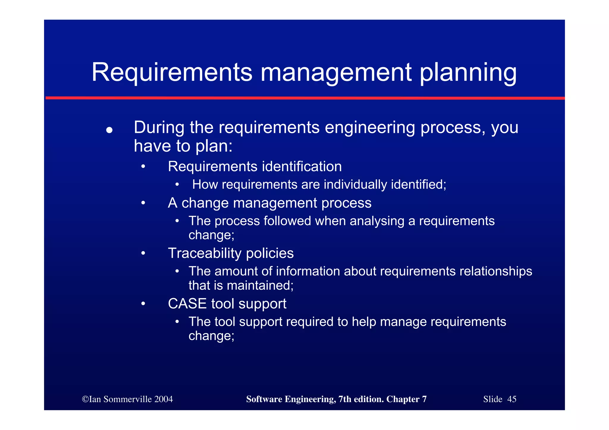 ©Ian Sommerville 2004 Software Engineering, 7th edition. Chapter 7 Slide 45
Requirements management planning
● During the requirements engineering process, you
have to plan:
• Requirements identification
• How requirements are individually identified;
• A change management process
• The process followed when analysing a requirements
change;
• Traceability policies
• The amount of information about requirements relationships
that is maintained;
• CASE tool support
• The tool support required to help manage requirements
change;
 