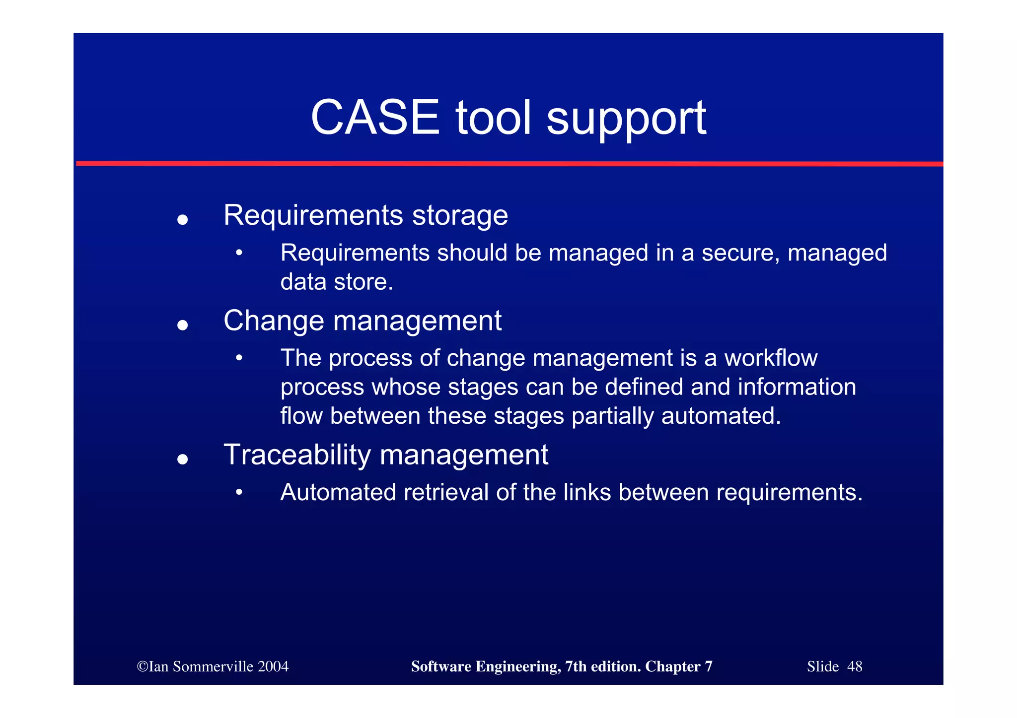 ©Ian Sommerville 2004 Software Engineering, 7th edition. Chapter 7 Slide 48
CASE tool support
● Requirements storage
• Requirements should be managed in a secure, managed
data store.
● Change management
• The process of change management is a workflow
process whose stages can be defined and information
flow between these stages partially automated.
● Traceability management
• Automated retrieval of the links between requirements.
 