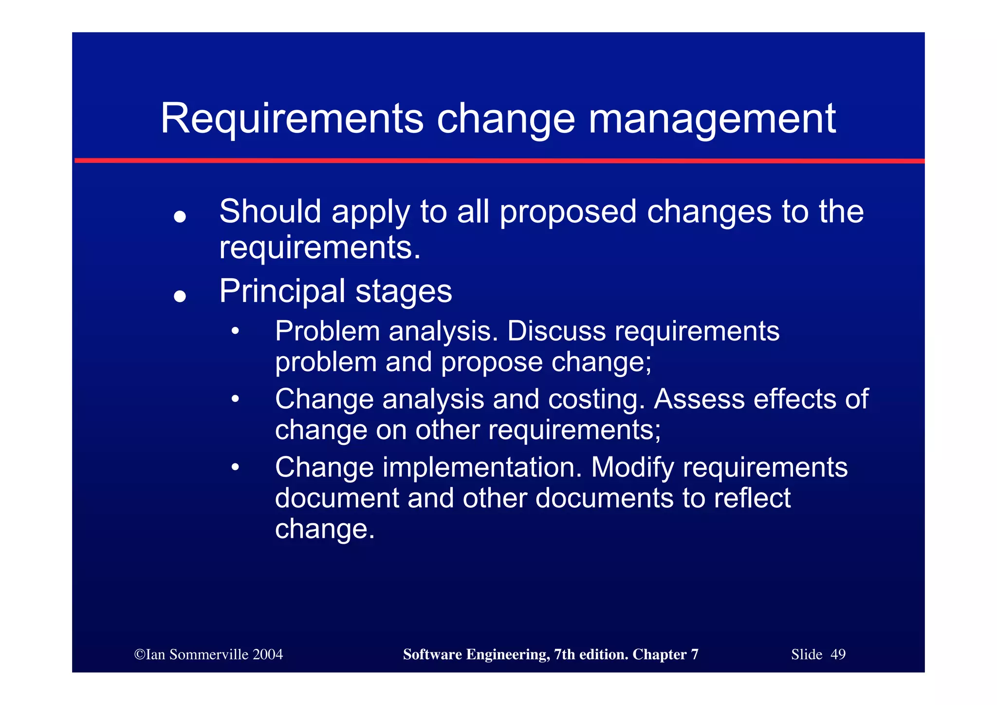 ©Ian Sommerville 2004 Software Engineering, 7th edition. Chapter 7 Slide 49
Requirements change management
● Should apply to all proposed changes to the
requirements.
● Principal stages
• Problem analysis. Discuss requirements
problem and propose change;
• Change analysis and costing. Assess effects of
change on other requirements;
• Change implementation. Modify requirements
document and other documents to reflect
change.
 