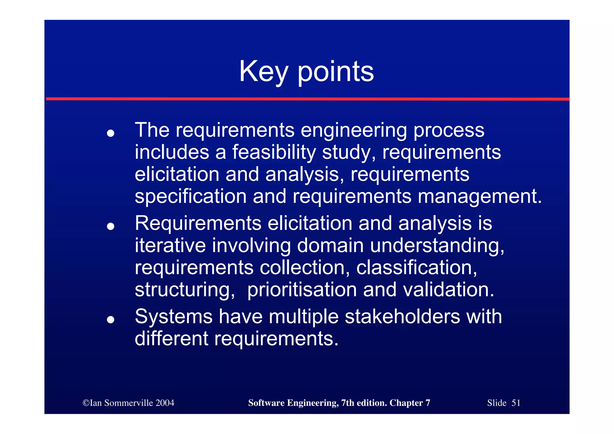 ©Ian Sommerville 2004 Software Engineering, 7th edition. Chapter 7 Slide 51
Key points
● The requirements engineering process
includes a feasibility study, requirements
elicitation and analysis, requirements
specification and requirements management.
● Requirements elicitation and analysis is
iterative involving domain understanding,
requirements collection, classification,
structuring, prioritisation and validation.
● Systems have multiple stakeholders with
different requirements.
 