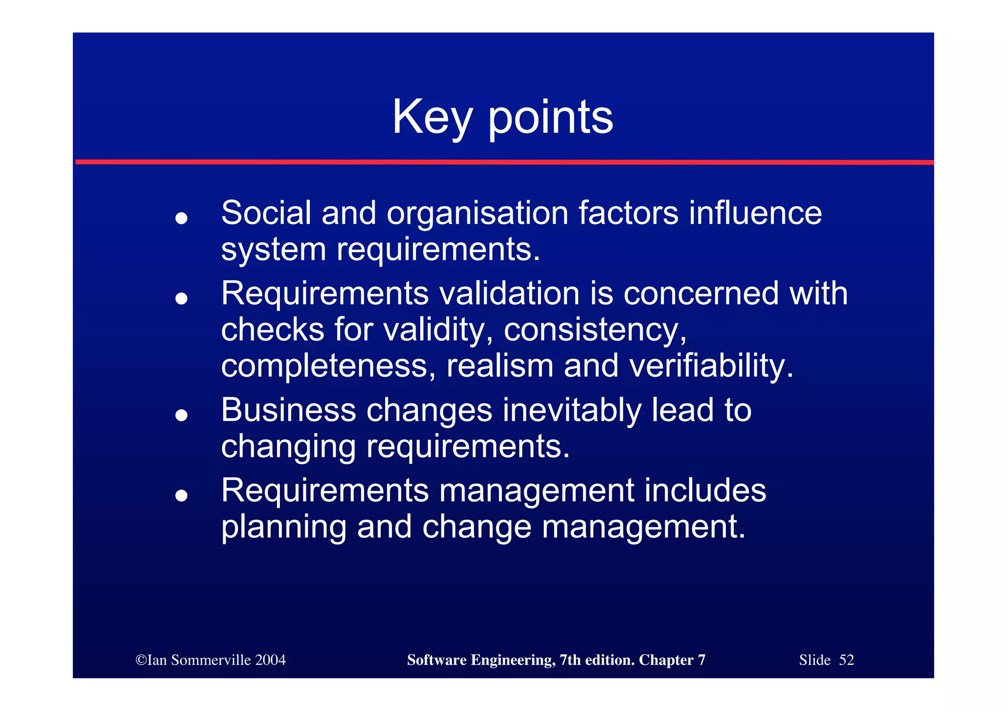 ©Ian Sommerville 2004 Software Engineering, 7th edition. Chapter 7 Slide 52
Key points
● Social and organisation factors influence
system requirements.
● Requirements validation is concerned with
checks for validity, consistency,
completeness, realism and verifiability.
● Business changes inevitably lead to
changing requirements.
● Requirements management includes
planning and change management.
 