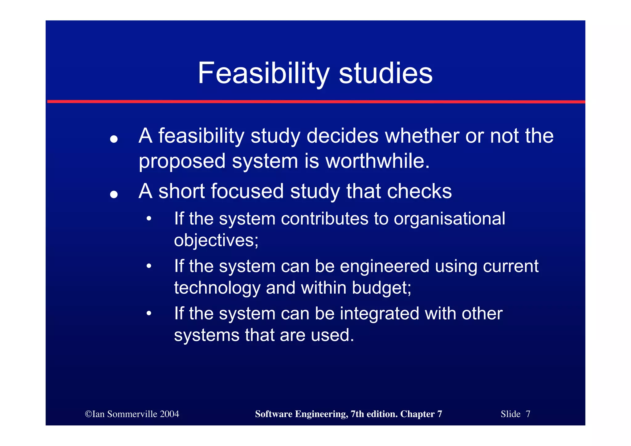 ©Ian Sommerville 2004 Software Engineering, 7th edition. Chapter 7 Slide 7
Feasibility studies
● A feasibility study decides whether or not the
proposed system is worthwhile.
● A short focused study that checks
• If the system contributes to organisational
objectives;
• If the system can be engineered using current
technology and within budget;
• If the system can be integrated with other
systems that are used.
 
