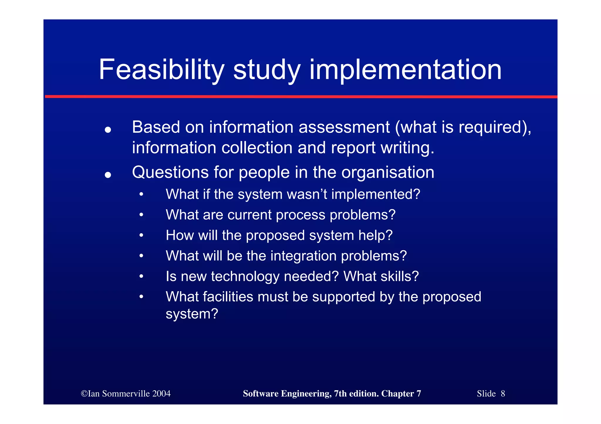 ©Ian Sommerville 2004 Software Engineering, 7th edition. Chapter 7 Slide 8
Feasibility study implementation
● Based on information assessment (what is required),
information collection and report writing.
● Questions for people in the organisation
• What if the system wasn’t implemented?
• What are current process problems?
• How will the proposed system help?
• What will be the integration problems?
• Is new technology needed? What skills?
• What facilities must be supported by the proposed
system?
 