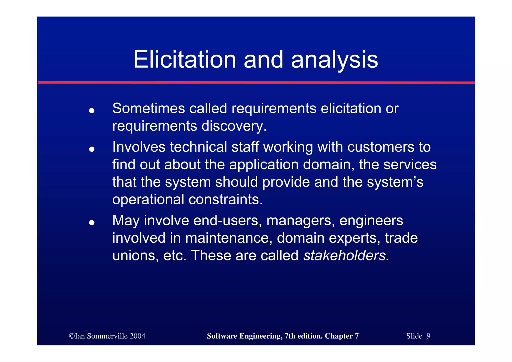©Ian Sommerville 2004 Software Engineering, 7th edition. Chapter 7 Slide 9
Elicitation and analysis
● Sometimes called requirements elicitation or
requirements discovery.
● Involves technical staff working with customers to
find out about the application domain, the services
that the system should provide and the system’s
operational constraints.
● May involve end-users, managers, engineers
involved in maintenance, domain experts, trade
unions, etc. These are called stakeholders.
 
