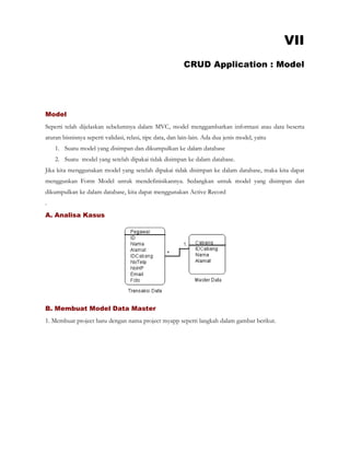 VII
CRUD Application : Model
Model
Seperti telah dijelaskan sebelumnya dalam MVC, model menggambarkan informasi atau data beserta
aturan bisnisnya seperti validasi, relasi, tipe data, dan lain-lain. Ada dua jenis model, yaitu
1. Suatu model yang disimpan dan dikumpulkan ke dalam database
2. Suatu model yang setelah dipakai tidak disimpan ke dalam database.
Jika kita menggunakan model yang setelah dipakai tidak disimpan ke dalam database, maka kita dapat
menggunkan Form Model untuk mendefinisikannya. Sedangkan untuk model yang disimpan dan
dikumpulkan ke dalam database, kita dapat menggunakan Active Record
.
A. Analisa Kasus
B. Membuat Model Data Master
1. Membuat project baru dengan nama project myapp seperti langkah dalam gambar berikut.
 