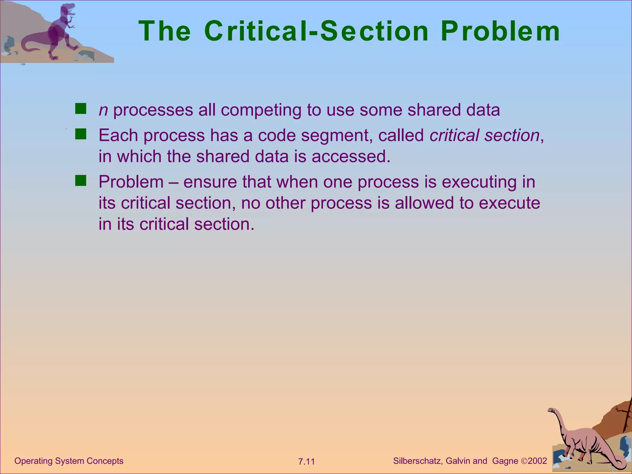 The Critical-Section Problem n  processes all competing to use some shared data Each process has a code segment, called  critical section , in which the shared data is accessed. Problem – ensure that when one process is executing in its critical section, no other process is allowed to execute in its critical section. 