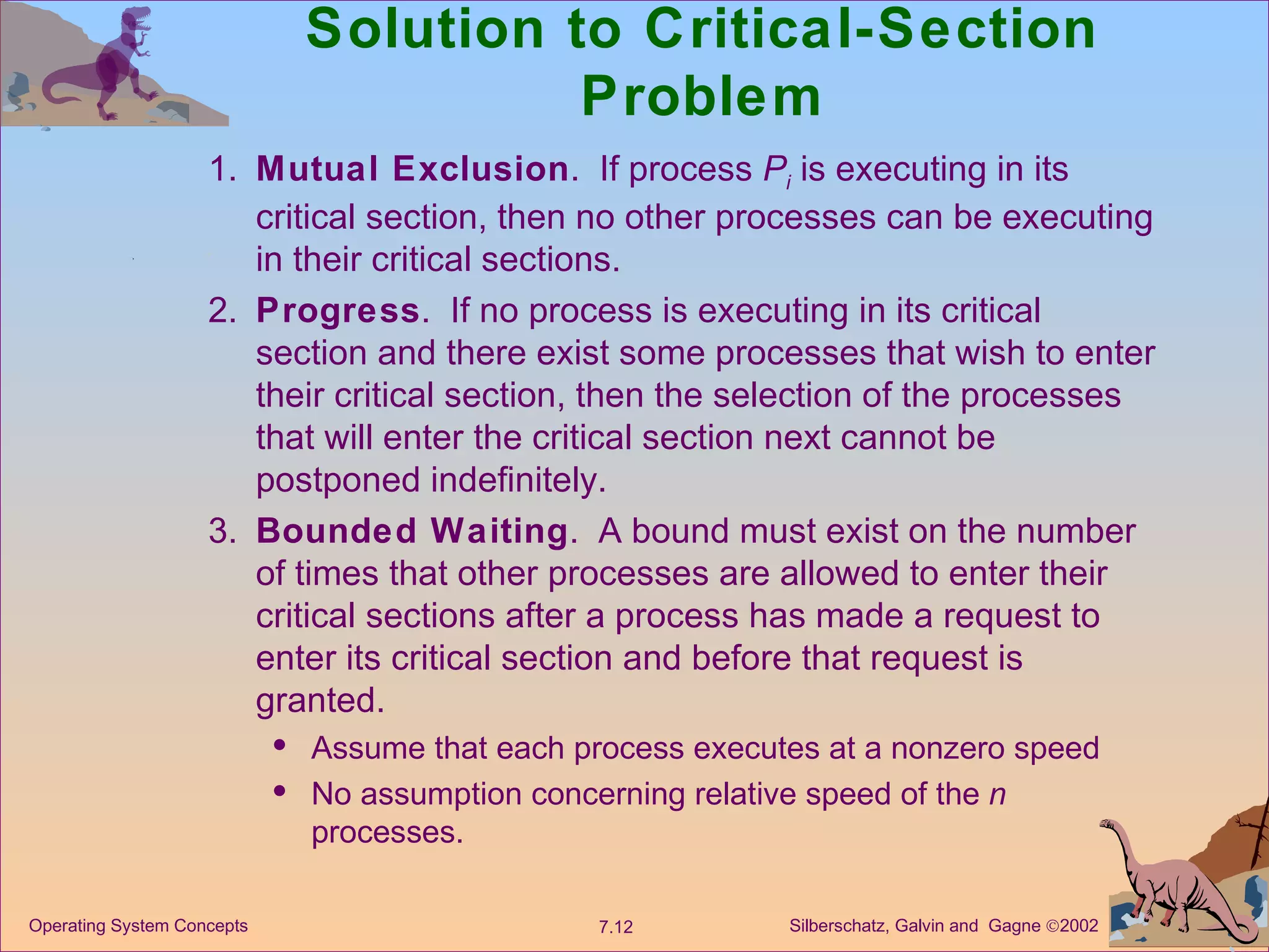 Solution to Critical-Section Problem 1. Mutual Exclusion .  If process  P i  is executing in its critical section, then no other processes can be executing in their critical sections. 2. Progress .  If no process is executing in its critical section and there exist some processes that wish to enter their critical section, then the selection of the processes that will enter the critical section next cannot be postponed indefinitely. 3. Bounded Waiting .  A bound must exist on the number of times that other processes are allowed to enter their critical sections after a process has made a request to enter its critical section and before that request is granted. Assume that each process executes at a nonzero speed  No assumption concerning relative speed of the  n  processes. 
